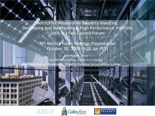Metrics for Responsible Property Investing:
Developing and Maintaining a High Performance Portfolio
              2009 ULI Fall Council Forum

         RPI Metrics Panel Webinar Presentation
             October 28, 2009 (9:00 AM PST)
                           Jean Rogers, Arup
                Lisa Michelle Galley, Galley Eco Capital
   David Wood, Responsible Property Investing Center, Boston College
 