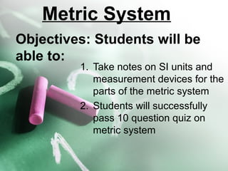Metric System
Objectives: Students will be
able to:

1. Take notes on SI units and
measurement devices for the
parts of the metric system
2. Students will successfully
pass 10 question quiz on
metric system

 