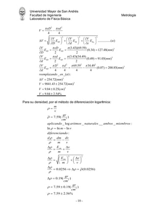 Universidad Mayor de San Andrés
Facultad de Ingeniería Metrología
Laboratorio de Física Básica
- 10 -
Para su densidad, por el método de diferenciación logarítmica:
1
2 2
2 2 2
3
3
2 2
4 4
................( )
(3.43)(69.59)
(0.34) 127.48( )
2 2
(3.43)(34.49)
(0.49) 91.05( )
2 2
69.5
4 4
SD Sd Se
SD SD
SD SD
SD
eD ed
V
V V V
V E E E
D d e
V eD
E E mm
D
V ed
E E mm
d
V D d
E
d
 

 
 
  
 
  
     
   
     
  
     

  


  


  

2 2
3
3
9 34.49
(0.07) 200.85( )
4 4
_ _( ) :
254.72( )
mm
reemplazando en
V mm


 
 
3
3
9841.43 254.72( )
9.84 0.25( )
9.84 2.54%
V mm
V cm
V
 
 
 
3
2 2
3
3
7.59( )
_ log _ __ _ :
ln ln ln
:
0.0256 (0.0256)
0.19( )
7.59 0.19( )
7.59
sm
sm
m
v
gr
cm
aplicando aritmos naturales ambos miembros
m v
diferenciando
d dm dv
m v
E v
m v
E v
m v
gr
cm
gr
cm










 






 
 
 
 
 
   
 
   
   

   
 
 
  2.56%
 