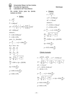 Universidad Mayor de San Andrés
Facultad de Ingeniería Metrología
Laboratorio de Física Básica
- 11 -
De similar forma para los demás
cuerpos se tiene:
 Esfera:
 Cilindro:
Cilindro truncado:
3
3
3
3
3
3
6
1.04( )
0.16
3 1.04 3 ( )
12.58
0.03( )
...
1.04 0.03( )
1.04 2.8%
_ _ :
........ 8.04( )
ln ln ln
sD
sm
sm
D
V
V cm
E
V V cm
D
V cm
entonces
V cm
V
para la densidad
m gr
v cm
m v
d dm dv
m v
E v
m v
E
m

 









 
   
  
   
 
   
 
 
 
 
  
 
 
 
 
 

2 2
3
3
0.04 (0.04)
0.32( )
8.04 0.32( )
8.04 3.9%
v
v
gr
cm
gr
cm

 





  

   
   

   
 
 
 
3
2 2
3
3
...... 0.52( )
0.038 (0.038)
0.02( )
0.52 0.02(
sm
m gr
v cm
E v
m v
gr
cm
gr
cm
 



 



  
 
   
 
   
   

   
 
 
2
3
3
3
....
4
23.94( )
1.15( )
...
23.94 1.15( )
23.94 4.5%
D H
V
V cm
V cm
entonces
V cm
V


 
 
 
 
2 2
3
2 2 2
3
3
.... 48.96( )
8 8
1.15( )
48.96 0.64( )
48.96 1.3%
SD SH Sh
D H D h
V V cm
V V V
V E E E
D H h
V cm
V cm
V
 
   
  
     
   
     
  
     
 
  
 
3
2 2
3
3
...... 0.63( )
... 0.01( )
0.63 0.01( )
0.63 1.4%
sm
m gr
v cm
E v gr
m v cm
gr
cm
 





  
 
   
    
   
   
 
 
 