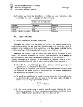 Universidad Mayor de San Andrés
Facultad de Ingeniería Metrología
Laboratorio de Física Básica
- 12 -
b) Construir una tabla de densidades e indicar de que materiales están
construidos los cuerpos utilizados en el experimento.
Cuerpo Densidad Material
Arandela 7.59 hierro
Esfera 8.04 hierro
Cilindro, cilindro truncado 0.52-0.63 Madera
4.1. CUESTIONARIO:
1. Definir los términos exactitud y precisión
Precisión se refiere a la dispersión del conjunto de valores obtenidos de
mediciones repetidas de una magnitud. Cuanto menor es la dispersión mayor la
precisión. Una medida común de la variabilidad es la desviación estándar de las
mediciones y la precisión se puede estimar como una función de ella.
Exactitud se refiere a que tan cerca del valor real se encuentra el valor
medido. En términos estadístico, la exactitud está relacionada con el sesgo de
una estimación. Cuanto menor es el sesgo más exacto es una estimación.
Cuando expresamos la exactitud de un resultado se expresa mediante el error
absoluto que es la diferencia entre el valor experimental y el valor verdadero.
2. Describir las características que debe tener un vernier para que su
aproximación sea: a) 0.02mm b) 0.05mm
La apreciación de un vernier tiene que ver independientemente con el número
de divisiones del nonio, ya que la escala principal del vernier generalmente
siempre tiene una apreciación de 1mm.
a) Ya que la apreciación de la escala principal del vernier es 1mm el numero
de divisiones del nonio debe ser igual a 50, (por esta razón este tipo de
vernier tiene una mejor apreciación) esto es:
b) De la misma manera que el anterior caso la escala principal del vernier
tiene una apreciación de 1mm, entonces para que la apreciación del vernier
sea de 0.05 el numero de divisiones del nonio debe ser 20:
TABLA DE DENSIDADES
1( )
0.02( )
50
V
mm
A mm
 
 