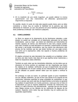 Universidad Mayor de San Andrés
Facultad de Ingeniería Metrología
Laboratorio de Física Básica
- 13 -
3. En la medición de una cierta magnitud, ¿se puede obtener la misma
aproximación con dos instrumentos de diferentes apreciaciones?
Argumente su respuesta.
Es posible, desde mi punto de vista este aspecto puede darse, pero se debe
considerar y tomar muy en cuenta la habilidad de la persona que esta
efectuando la medición, ya que una persona con poca habilidad generalmente
tiene problemas al efectuar una medición cualquiera.
4.2. CONCLUSIONES
La física se apoya en la observación de los fenómenos naturales y este
estudio no puede ser completo sin el tratamiento adecuado de los datos
recolectados, para su mejor uso deben ser obtenidos por instrumentos de
medida capaces de darnos una información lo mas real y exacta posible:
para este cometido en este laboratorio se aprendió y experimentó el manejo
del vernier y del tornillo micrométrico, que nos dieron una información más
precisa de las medidas que las que serían hechas por una regla común,
que como ya lo expresamos antes nos expone a muchos problemas de
incertidumbre.
El objetivo principal de este laboratorio fue cumplido en su totalidad, ahora
se tiene una idea mucho más clara de lo que significa tomar mediciones y
tratar los respectivos datos obtenidos.
También se pudo notar que las densidades obtenidas, con los datos que se
obtuvieron en forma practica se asemejan con las magnitudes que tienen
los objetos en la realidad, verificando así que el experimento nos enseña
que percatándose de el buen manejo de los instrumentos de medición que
se han utilizado se pueden obtener datos que nos ayudan a verificar la
teoría.
Sin embargo no todo es bueno, en particular quede un poco insatisfecho
con los cálculos obtenidos, ya que el error que obtuve en la mayoría de las
mediciones indirectas superaba el rango aceptable de credibilidad, lo que
me da a pensar que para este tipo de experimentos (y de todos en general)
hay realizar el experimento con mucha paciencia, cosa que creo no hubo en
el laboratorio ya que la mayoría estábamos tomando las mediciones muy
rápida y si vale el termino muy alocadamente, supongo que por eso obtuve
esos fatales errores en los cálculos de los volúmenes de algunos de los
cuerpos. Aspectos como estos hay que tomarlos muy en cuenta para los
siguientes experimentos.
1( )
0.05( )
20
V
mm
A mm
 
 