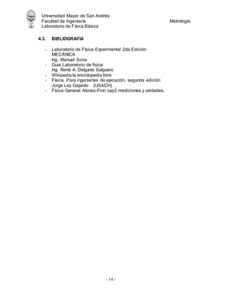 Universidad Mayor de San Andrés
Facultad de Ingeniería Metrología
Laboratorio de Física Básica
- 14 -
4.3. BIBLIOGRAFÍA
- Laboratorio de Física Experimental 2da Edición
MECÁNICA
Ing. Manuel Soria
- Guia Laboratorio de fisica
Ing. René A. Delgado Salguero
- Wikipedia la enciclopedia libre
- Física. Para ingenierías de ejecución, segunda edición
Jorge Lay Gajardo (USACH)
- Física General Alonso-Finn cap2 mediciones y unidades.
 