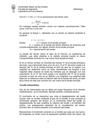 Universidad Mayor de San Andrés
Facultad de Ingeniería Metrología
Laboratorio de Física Básica
- 3 -
Con EV = 1 mm; n = 10; la aproximación del vernier será:
   
mm
mm
AV 1
.
0
10
1


Sin embargo existen también nonios con mejores aproximaciones, Tales
como: 0.05 mm y 0.02 mm.
En general, la lectura L, efectuada con un vernier se obtiene mediante la
ecuación:
)
( V
V
P A
L
L
L 

Donde: LP = Lectura en la escala principal
LV = Lectura en la escala del vernier (Número de divisiones que
coincide exactamente con alguna división de la escala principal
AV = Aproximación del vernier.
La escala del vernier indica el valor de la fracción, en centésimas de
milímetro, que debe añadirse a la medida principal cuando la marca
correspondiente coincide con una marca de la escala principal.
Si en un vernier cerrado no coinciden las marcas “0” de la escala principal y
del nonio, ese instrumento tiene error de cero. Si el “0” del nonio queda a la
derecha del “0” de la escala principal, el error de cero es un exceso y su
magnitud se determina como se mide normalmente una longitud y esa
magnitud debe restarse de todas las medidas que se obtengan con ese
instrumento. Si el “0” del nonio queda a la izquierda del “0” de la escala
principal, el error de cero es en defecto y su magnitud y su magnitud está
dada por la diferencia entre el máximo valor de la escala del nonio y el valor
de la marca de éste que coincide con una marca de la escala principal.
Tornillo micrométrico
Uno de los instrumentos que se utiliza con mayor frecuencia en la industria
metalmecánica, es el micrómetro, llamado también calibrador palmer.
El micrómetro es un dispositivo que mide el desplazamiento del husillo
cuando este es movido mediante el giro de un tornillo, lo que convierte el
movimiento giratorio del tambor en el movimiento lineal del husillo. El
desplazamiento de éste amplifica la rotación del tornillo y el diámetro del
tambor. Las graduaciones alrededor de la circunferencia del tambor
permiten leer un cambio pequeño en la posición del husillo.
Básicamente el micrómetro consiste en un tornillo que pasa por una tuerca,
las longitudes se miden como la separación existente entre dos topes, uno
 