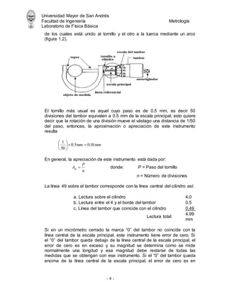 Universidad Mayor de San Andrés
Facultad de Ingeniería Metrología
Laboratorio de Física Básica
- 4 -
de los cuales está unido al tornillo y el otro a la tuerca mediante un arco
(figura 1.2).
El tornillo más usual es aquel cuyo paso es de 0.5 mm, es decir 50
divisiones del tambor equivalen a 0.5 mm de la escala principal; esto quiere
decir que la rotación de una división mueve el vástago una distancia de 1/50
del paso, entonces, la aproximación o apreciación de este instrumento
resulta
mm
mm 01
.
0
5
.
0
50
1








En general, la apreciación de este instrumento está dada por:
n
P
Am  donde: P = Paso del tornillo
n = Número de divisiones
La línea 49 sobre el tambor corresponde con la línea central del cilindro así:
a. Lectura sobre el cilindro 4.0
b. Lectura entre el 4 y el borde del tambor 0.5
c. Línea del tambor que coincide con el cilindro 0.49
Lectura total:
4.99
mm
Si en un micrómetro cerrado la marca “0” del tambor no coincide con la
línea central de la escala principal, este instrumento tiene error de cero. Si
el “0” del tambor queda debajo de la línea central de la escala principal, el
error de cero es en exceso y su magnitud se determina como se mide
normalmente una longitud y esa magnitud debe restarse de todas las
medidas que se obtengan con ese instrumento. Si el “0” del tambor queda
encima de la línea central de la escala principal, el error de cero es en
 