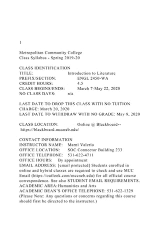 1
Metropolitan Community College
Class Syllabus - Spring 2019-20
CLASS IDENTIFICATION
TITLE: Introduction to Literature
PREFIX/SECTION: ENGL 2450-WA
CREDIT HOURS: 4.5
CLASS BEGINS/ENDS: March 7-May 22, 2020
NO CLASS DAYS: n/a
LAST DATE TO DROP THIS CLASS WITH NO TUITION
CHARGE: March 20, 2020
LAST DATE TO WITHDRAW WITH NO GRADE: May 8, 2020
CLASS LOCATION: Online @ Blackboard--
https://blackboard.mccneb.edu/
CONTACT INFORMATION
INSTRUCTOR NAME: Marni Valerio
OFFICE LOCATION: SOC Connector Building 233
OFFICE TELEPHONE: 531-622-4711
OFFICE HOURS: By appointment
EMAIL ADDRESS: [email protected] Students enrolled in
online and hybrid classes are required to check and use MCC
Email (https://outlook.com/mccneb.edu) for all official course
correspondence. See also STUDENT EMAIL REQUIREMENTS.
ACADEMIC AREA: Humanities and Arts
ACADEMIC DEAN’S OFFICE TELEPHONE: 531-622-1329
(Please Note: Any questions or concerns regarding this course
should first be directed to the instructor.)
 