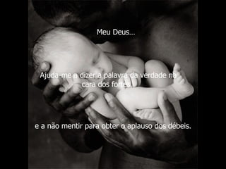 Ajuda-me a dizer a palavra da verdade na cara dos fortes,  e a não mentir para obter o aplauso dos débeis.   Meu Deus… 
