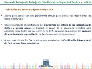 Solicitudes a la Secretaría Ejecutiva de la CEA
• Apoyo para contar con una plataforma virtual para circular los documentos de
trabajo del Grupo.
• Una vez concluido el cuestionario del Diagnóstico del estado de las estadísticas de
delitos y justicia penal, se buscará el apoyo de la Secretaría Ejecutiva para
circularlo entre todos los miembros de la CEA, así como para apoyar las acciones
de levantamiento y recopilación de la información correspondiente.
• Apoyo para circular los Documentos relacionados con la Clasificación Internacional
de Delitos para fines estadísticos.
Grupo de Trabajo de Trabajo de Estadísticas de Seguridad Pública y Justicia
 