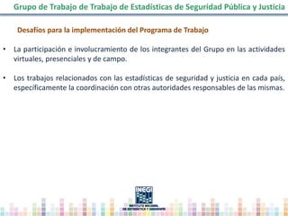 Desafíos para la implementación del Programa de Trabajo
• La participación e involucramiento de los integrantes del Grupo en las actividades
virtuales, presenciales y de campo.
• Los trabajos relacionados con las estadísticas de seguridad y justicia en cada país,
específicamente la coordinación con otras autoridades responsables de las mismas.
Grupo de Trabajo de Trabajo de Estadísticas de Seguridad Pública y Justicia
 