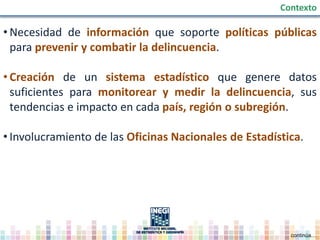 • Necesidad de información que soporte políticas públicas
para prevenir y combatir la delincuencia.
• Creación de un sistema estadístico que genere datos
suficientes para monitorear y medir la delincuencia, sus
tendencias e impacto en cada país, región o subregión.
• Involucramiento de las Oficinas Nacionales de Estadística.
Contexto
continúa…
 