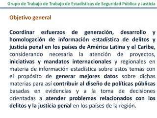 Objetivo general
Coordinar esfuerzos de generación, desarrollo y
homologación de información estadística de delitos y
justicia penal en los países de América Latina y el Caribe,
considerando necesaria la atención de proyectos,
iniciativas y mandatos internacionales y regionales en
materia de información estadística sobre estos temas con
el propósito de generar mejores datos sobre dichas
materias para así contribuir al diseño de políticas públicas
basadas en evidencias y a la toma de decisiones
orientadas a atender problemas relacionados con los
delitos y la justicia penal en los países de la región.
Grupo de Trabajo de Trabajo de Estadísticas de Seguridad Pública y Justicia
 