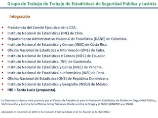 Integración
 Presidencia del Comité Ejecutivo de la CEA.
 Instituto Nacional de Estadísticas (INE) de Chile.
 Departamento Administrativo Nacional de Estadística (DANE) de Colombia.
 Instituto Nacional de Estadística y Censos (INEC) de Costa Rica.
 Oficina Nacional de Estadística e Información (ONE) de Cuba.
 Instituto Nacional de Estadísticas y Censos (INEC) de Ecuador.
 Instituto Nacional de Estadística (INE) de Guatemala.
 Instituto Nacional de Estadística y Censo (INEC) de Panamá.
 Instituto Nacional de Estadística e Informática (INEI) de Perú.
 Oficina Nacional de Estadística (ONE) de República Dominicana.
 Instituto Nacional de Estadística y Geografía (INEGI) de México.
 INE – Santa Lucía (propuesta).
La Secretaría técnica será provista por el Centro de Excelencia para información Estadística de Gobierno, Seguridad Pública,
Victimización y Justicia de la Oficina de las Naciones Unidas contra la Droga y el Delito (UNODC) y el INEGI.
(Aprobado en noviembre de 2013 en la resolución 8 (VII) aprobada en la 7a. Reunión de la CEA CEPAL.)
Grupo de Trabajo de Trabajo de Estadísticas de Seguridad Pública y Justicia
 