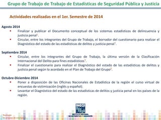 Actividades realizadas en el 1er. Semestre de 2014
Agosto 2014
 Finalizar y publicar el Documento conceptual de los sistemas estadísticos de delincuencia y
justicia penal1.
 Circular, entre los integrantes del Grupo de Trabajo, el borrador del cuestionario para realizar el
Diagnóstico del estado de las estadísticas de delitos y justicia penal1.
Septiembre 2014
 Circular, entre los integrantes del Grupo de Trabajo, la última versión de la Clasificación
Internacional del Delito para fines estadísticos1.
 Finalizar el cuestionario para realizar el Diagnóstico del estado de las estadísticas de delitos y
justicia penal según lo acordado en el Plan de Trabajo del Grupo2.
Octubre-Diciembre 2014
 Poner a disposición de las Oficinas Nacionales de Estadística de la región el curso virtual de
encuestas de victimización (inglés y español).
 Levantar el Diagnóstico del estado de las estadísticas de delitos y justicia penal en los países de la
región.
Grupo de Trabajo de Trabajo de Estadísticas de Seguridad Pública y Justicia
1 Realizada.
2 En proceso de conclusión
 