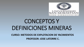 CONCEPTOS Y
DEFINICIONES MINERAS
CURSO: METODOS DE EXPLOTACION DE YACIMIENTOS
PROFESOR: JOSE LATORRE C.
 