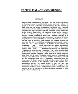 CAPITALISM AND COMMUNISM
ABSTRACT;
Capitalism and communism are the words that have defined the growth,
evolution and success of countries in this modern era. I, and millions of
people on the earth are favoring one of the ideology. So, what is meant by
these words and what is there significance in effecting our lives.. Capitalism
an economic system in which trade, transport, industries, and the means of
production are largely or entirely privately owned and account, operate for
profit. Central characteristics of capitalism include private property,
capital accumulation, wage , labor and, in many models, competitive
markets, whereas Communism from Latin – common, universal, is a
socioeconomic system structured upon the common ownership of the means
of production and characterized by the absence of social classes, money,
and the state; as well as a social, political and economic ideology and
movement that aims to establish this social, political and economic equality.
Now, one of these ideologies is the base of most countries are
established and growing successfully, as, India is a democratic
country where Capitalism is practiced , where as China is Communist
country where strict Communism is practiced. One hears often:
"Capitalism is not better than Communism. The Church has condemned
both with the same vigor. So the capitalist system deserves no more
consideration than the communist system. However in another encyclical
letter Pope Pius XI wrote: "Capitalism itself is not to be condemned. And
surely it is not vicious of its very nature, but it has been vitiated." One will
see how it happened in this article. Communism is intrinsically wrong, not
only because it divides man from God, but also because of the little
importance it attaches to the individual, even in the temporal area.
Communism degrades the human person. It does not take into
consideration the nature of man, created by God. It tramples on the
individual’s freedom of choice. For Communism, man is nothing but a tool
that can be used for the goals of the Party, a tool that must abide by those
goals or be crushed ruthlessly.
 