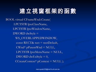 BOOL virtual CFrameWnd::Create( LPCTSTR lpszClassName,  LPCTSTR lpszWindowName, DWORD dwStyle =  WS_OVERLAPPEDWINDOW, const RECT& rect = rectDefault, CWnd* pParentWnd = NULL, LPCTSTR lpszMenuName = NULL, DWORD dwExStyle = 0, CCreateContext* pContext = NULL ); 建立視窗框架的函數 