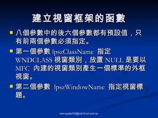 八個參數中的後六個參數都有預設值，只有前兩個參數必須指定。 第一個參數 lpszClassName  指定 WNDCLASS 視窗類別，放置 NULL 是要以  MFC  內建的視窗類別產生一個標準的外框視窗。 第二個參數  lpszWindowName  指定視窗標題。 建立視窗框架的函數 