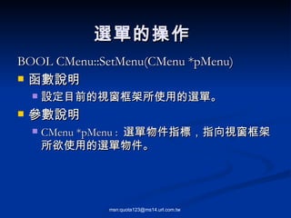BOOL CMenu::SetMenu(CMenu *pMenu) 函數說明 設定目前的視窗框架所使用的選單。 參數說明 CMenu *pMenu :  選單物件指標，指向視窗框架所欲使用的選單物件。 選單的操作  