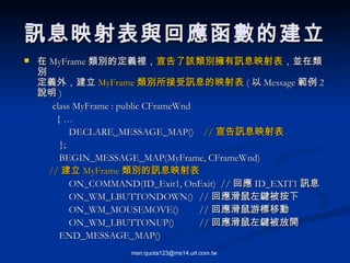 訊息映射表與回應函數的建立 在 MyFrame 類別的定義裡， 宣告了該類別擁有訊息映射表 ，並在類別 定義外，建立 MyFrame 類別所接受訊息的映射表 ( 以 Message 範例 2 說明 ) class MyFrame : public CFrameWnd { …   DECLARE_MESSAGE_MAP()  // 宣告訊息映射表 }; BEGIN_MESSAGE_MAP(MyFrame, CFrameWnd)  // 建立 MyFrame 類別的訊息映射表   ON_COMMAND(ID_Exit1, OnExit)  // 回應 ID_EXIT1 訊息   ON_WM_LBUTTONDOWN() // 回應滑鼠左鍵被按下   ON_WM_MOUSEMOVE() // 回應滑鼠游標移動   ON_WM_LBUTTONUP() // 回應滑鼠左鍵被放開 END_MESSAGE_MAP() 