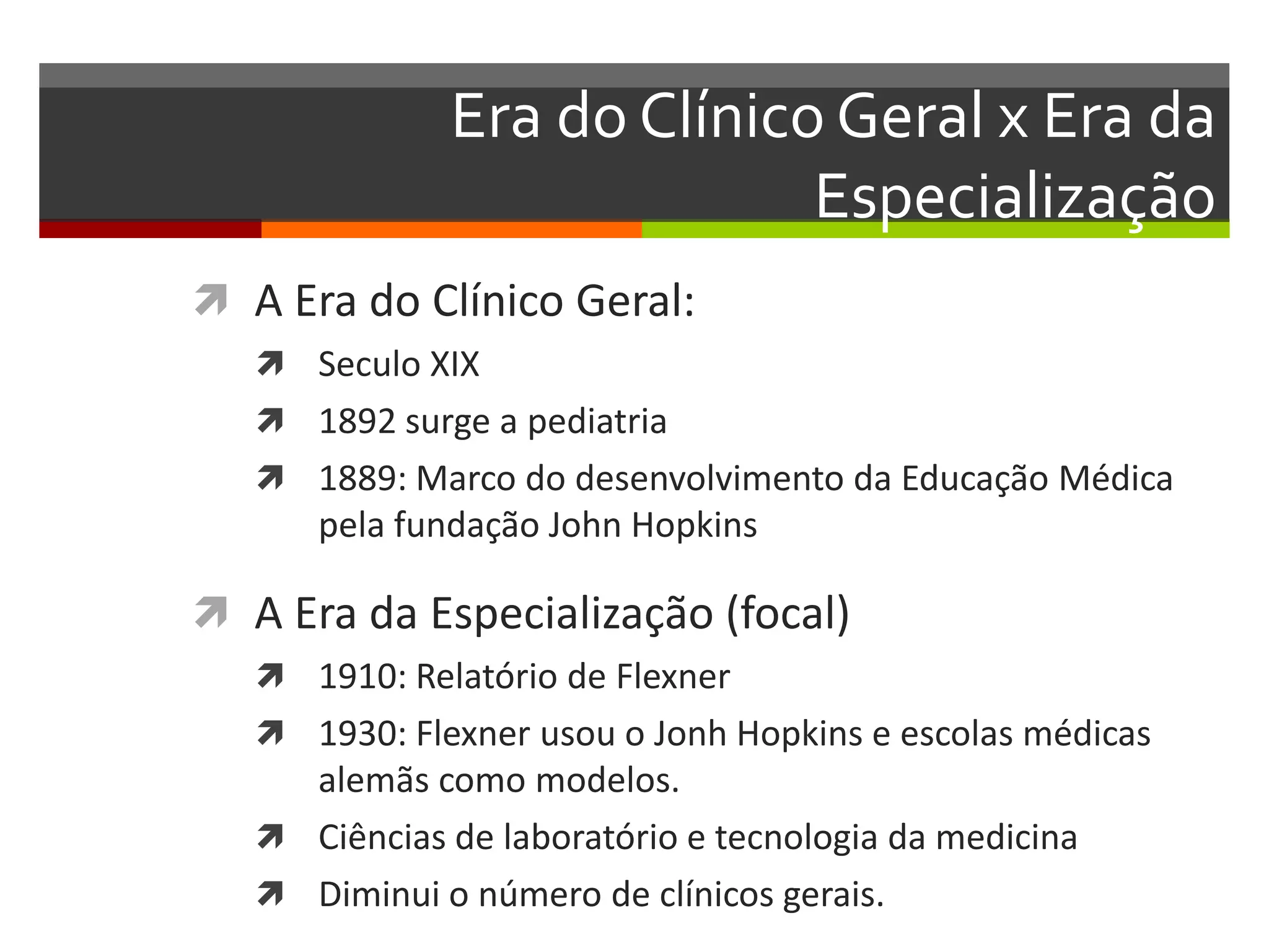 Era do Clínico Geral x Era da
                            Especialização
 A Era do Clínico Geral:
    Seculo XIX
    1892 surge a pediatria
    1889: Marco do desenvolvimento da Educação Médica
      pela fundação John Hopkins

 A Era da Especialização (focal)
    1910: Relatório de Flexner
    1930: Flexner usou o Jonh Hopkins e escolas médicas
     alemãs como modelos.
    Ciências de laboratório e tecnologia da medicina
    Diminui o número de clínicos gerais.
 