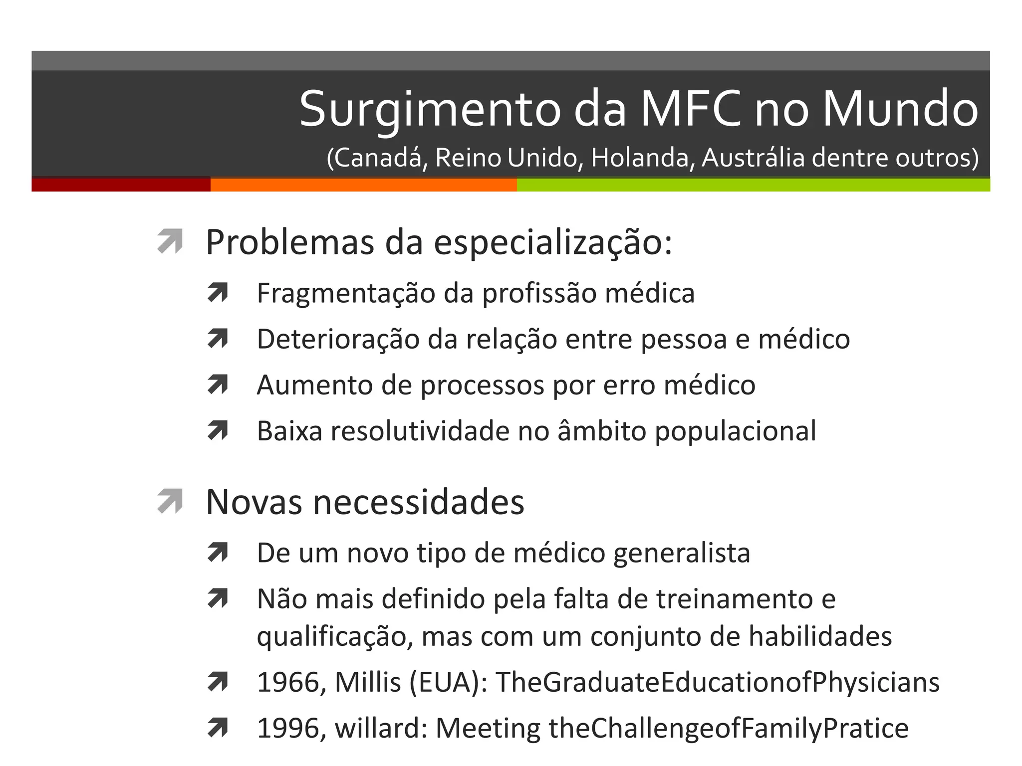 Surgimento da MFC no Mundo
           (Canadá, Reino Unido, Holanda, Austrália dentre outros)


 Problemas da especialização:
   Fragmentação da profissão médica
   Deterioração da relação entre pessoa e médico
   Aumento de processos por erro médico
   Baixa resolutividade no âmbito populacional

 Novas necessidades
   De um novo tipo de médico generalista
   Não mais definido pela falta de treinamento e
    qualificação, mas com um conjunto de habilidades
   1966, Millis (EUA): TheGraduateEducationofPhysicians
   1996, willard: Meeting theChallengeofFamilyPratice
 