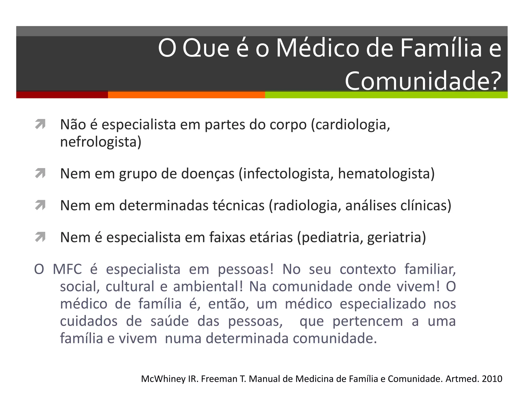 O Que é o Médico de Família e
                                   Comunidade?
 Não é especialista em partes do corpo (cardiologia,
    nefrologista)
 Nem em grupo de doenças (infectologista, hematologista)

 Nem em determinadas técnicas (radiologia, análises clínicas)

 Nem é especialista em faixas etárias (pediatria, geriatria)

O MFC é especialista em pessoas! No seu contexto familiar,
   social, cultural e ambiental! Na comunidade onde vivem! O
   médico de família é, então, um médico especializado nos
   cuidados de saúde das pessoas, que pertencem a uma
   família e vivem numa determinada comunidade.

                McWhiney IR. Freeman T. Manual de Medicina de Família e Comunidade. Artmed. 2010
 