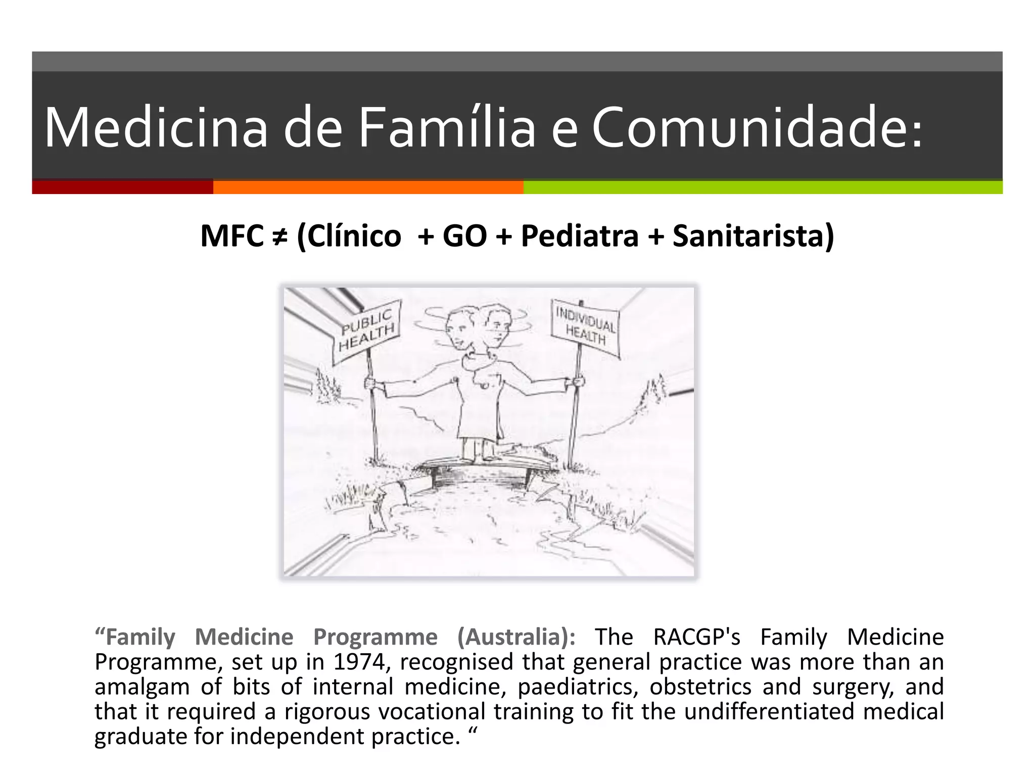Medicina de Família e Comunidade:
           MFC ≠ (Clínico + GO + Pediatra + Sanitarista)




 “Family Medicine Programme (Australia): The RACGP's Family Medicine
 Programme, set up in 1974, recognised that general practice was more than an
 amalgam of bits of internal medicine, paediatrics, obstetrics and surgery, and
 that it required a rigorous vocational training to fit the undifferentiated medical
 graduate for independent practice. “
 