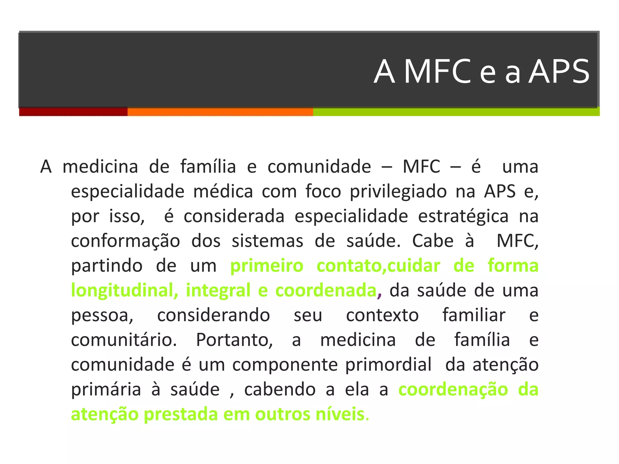 A MFC e a APS

A medicina de família e comunidade – MFC – é uma
   especialidade médica com foco privilegiado na APS e,
   por isso, é considerada especialidade estratégica na
   conformação dos sistemas de saúde. Cabe à MFC,
   partindo de um primeiro contato,cuidar de forma
   longitudinal, integral e coordenada, da saúde de uma
   pessoa, considerando seu contexto familiar e
   comunitário. Portanto, a medicina de família e
   comunidade é um componente primordial da atenção
   primária à saúde , cabendo a ela a coordenação da
   atenção prestada em outros níveis.
 