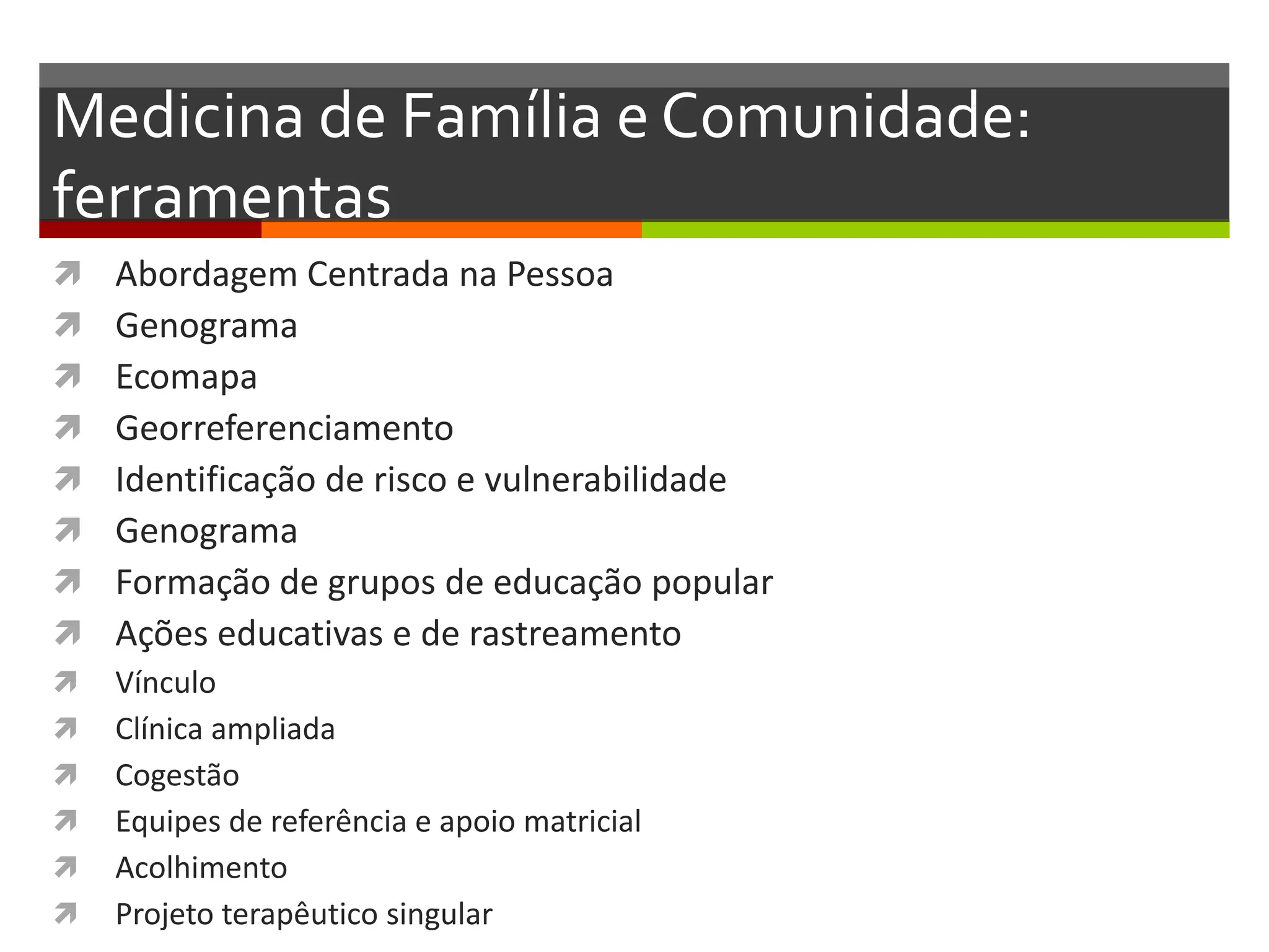 Medicina de Família e Comunidade:
ferramentas
   Abordagem Centrada na Pessoa
   Genograma
   Ecomapa
   Georreferenciamento
   Identificação de risco e vulnerabilidade
   Genograma
   Formação de grupos de educação popular
   Ações educativas e de rastreamento
   Vínculo
   Clínica ampliada
   Cogestão
   Equipes de referência e apoio matricial
   Acolhimento
   Projeto terapêutico singular
 