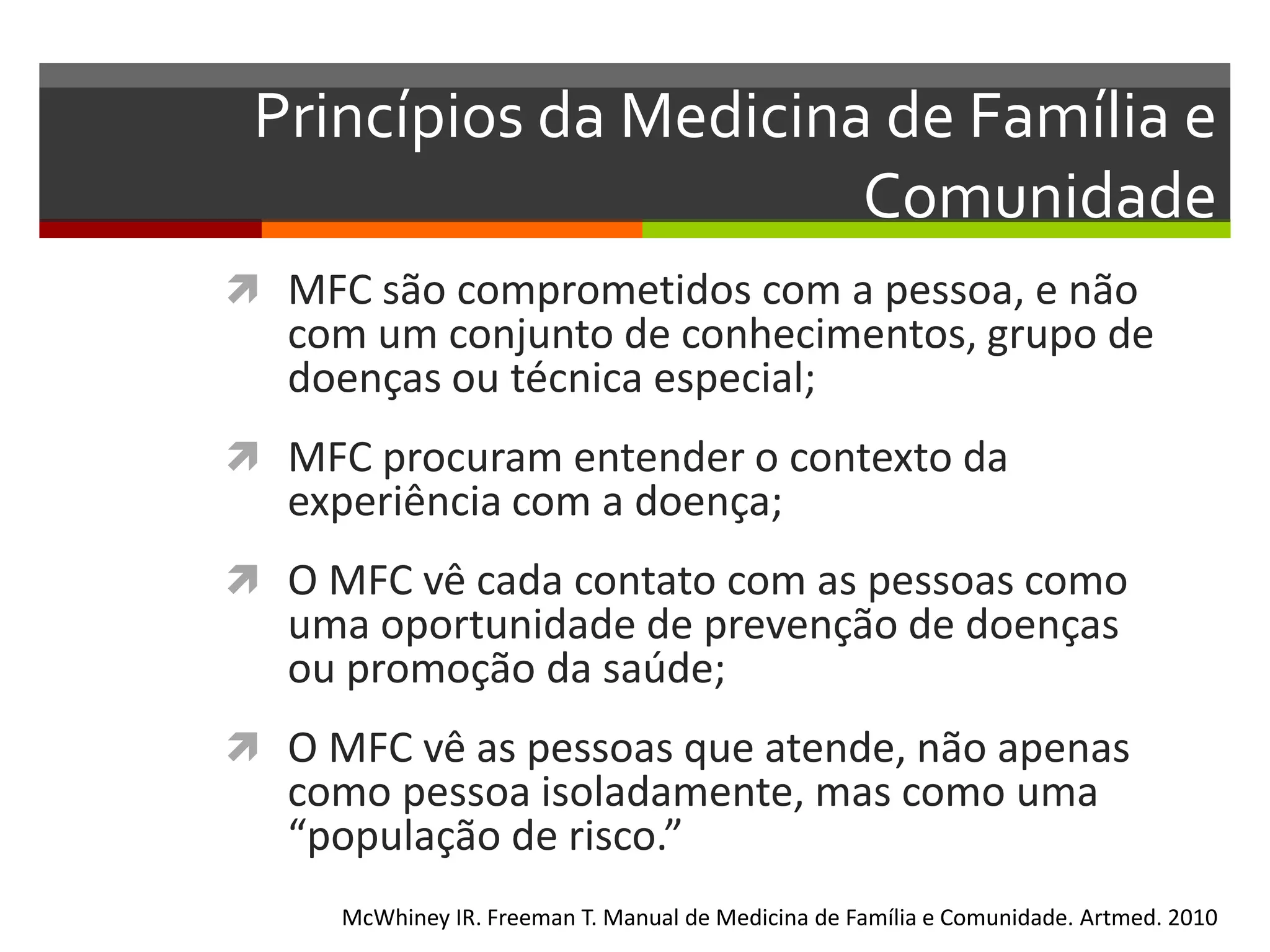 Princípios da Medicina de Família e
                       Comunidade
 MFC são comprometidos com a pessoa, e não
   com um conjunto de conhecimentos, grupo de
   doenças ou técnica especial;
 MFC procuram entender o contexto da
   experiência com a doença;
 O MFC vê cada contato com as pessoas como
   uma oportunidade de prevenção de doenças
   ou promoção da saúde;
 O MFC vê as pessoas que atende, não apenas
   como pessoa isoladamente, mas como uma
   “população de risco.”
     McWhiney IR. Freeman T. Manual de Medicina de Família e Comunidade. Artmed. 2010
 