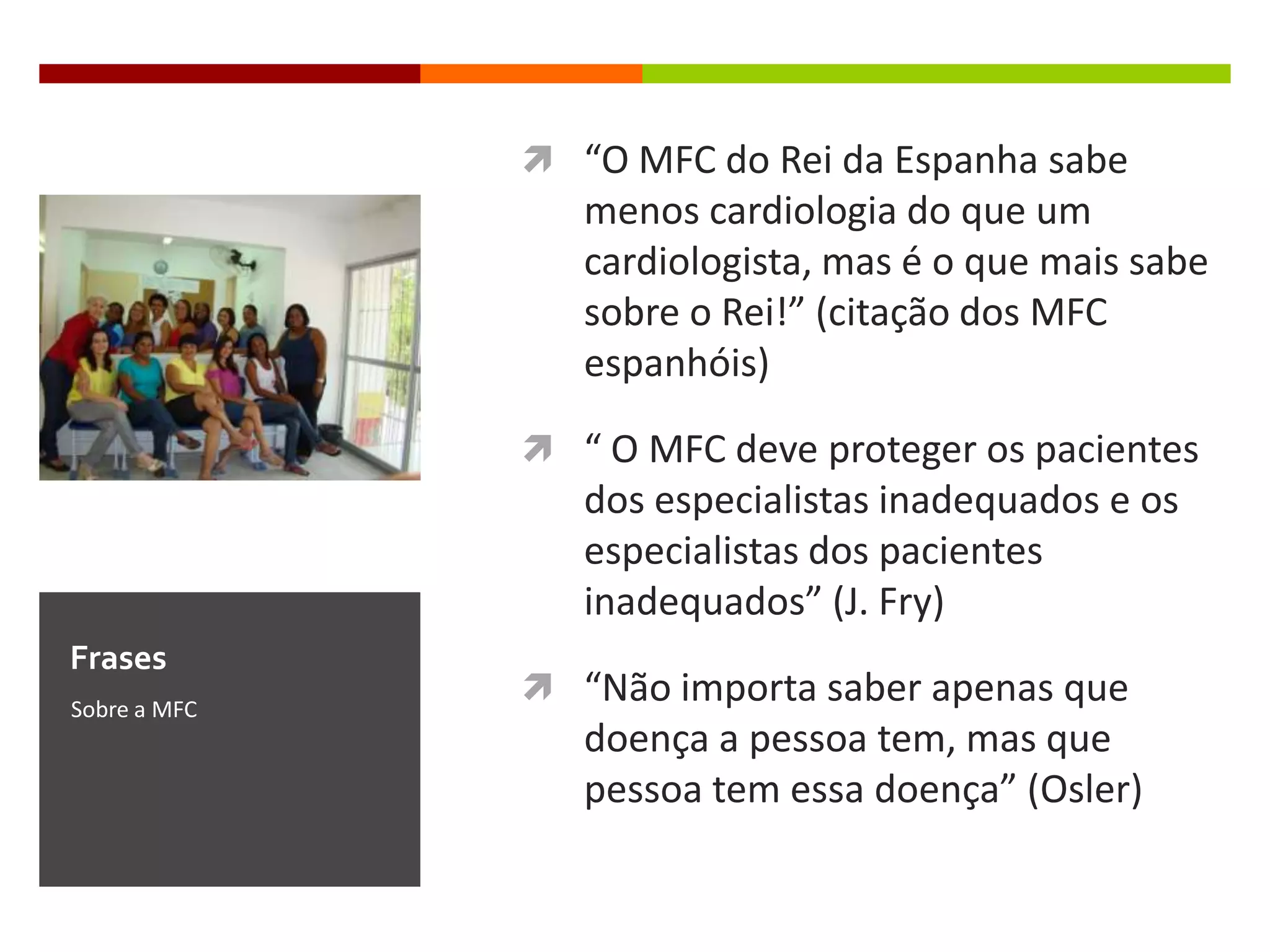  “O MFC do Rei da Espanha sabe
                 menos cardiologia do que um
                 cardiologista, mas é o que mais sabe
                 sobre o Rei!” (citação dos MFC
                 espanhóis)

               “ O MFC deve proteger os pacientes
                 dos especialistas inadequados e os
                 especialistas dos pacientes
                 inadequados” (J. Fry)
Frases
Sobre a MFC
               “Não importa saber apenas que
                 doença a pessoa tem, mas que
                 pessoa tem essa doença” (Osler)
 
