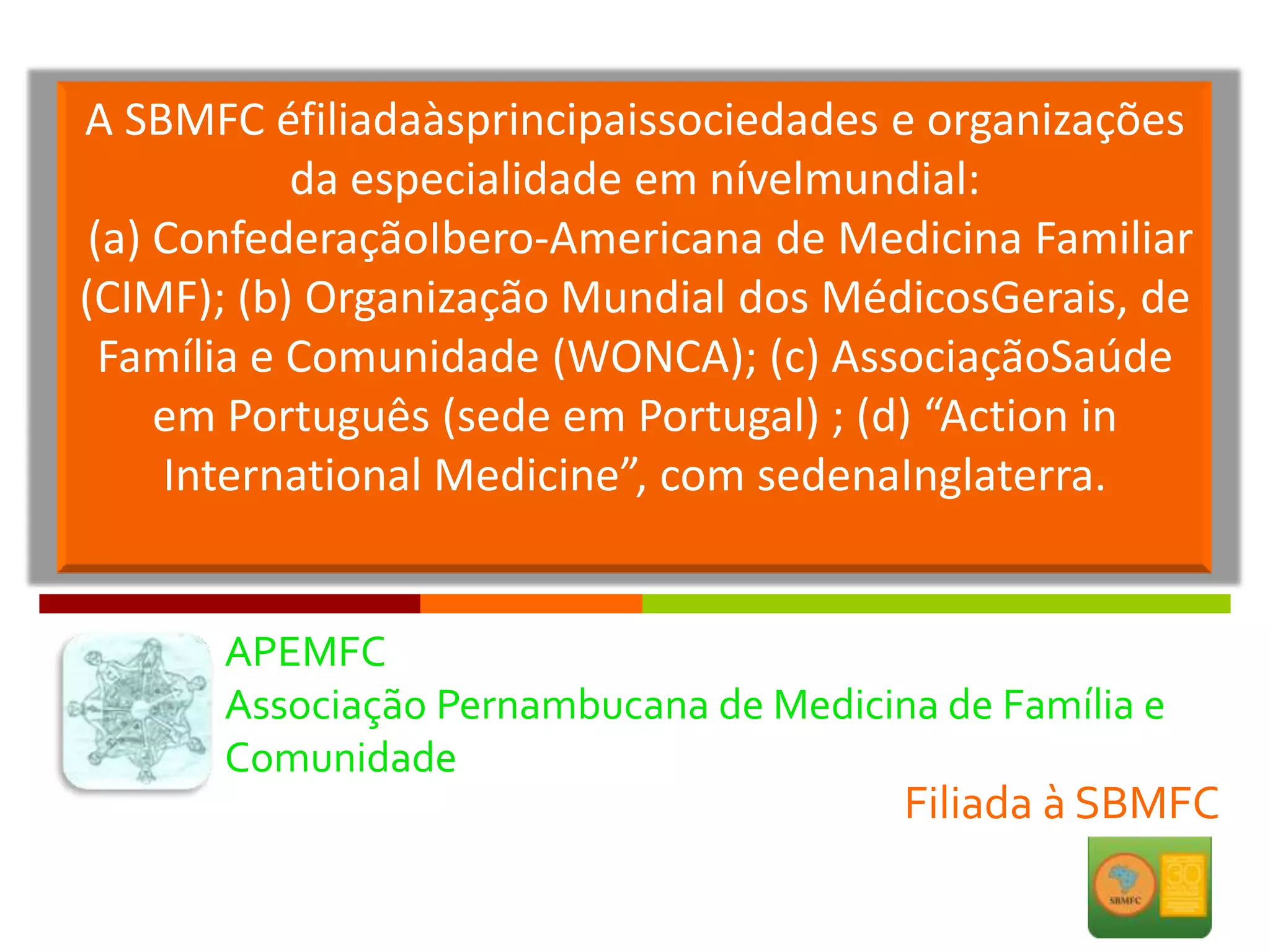 A SBMFC éfiliadaàsprincipaissociedades e organizações
            da especialidade em nívelmundial:
 (a) ConfederaçãoIbero-Americana de Medicina Familiar
(CIMF); (b) Organização Mundial dos MédicosGerais, de
  Família e Comunidade (WONCA); (c) AssociaçãoSaúde
     em Português (sede em Portugal) ; (d) “Action in
     International Medicine”, com sedenaInglaterra.


      APEMFC
      Associação Pernambucana de Medicina de Família e
      Comunidade
                                        Filiada à SBMFC
 