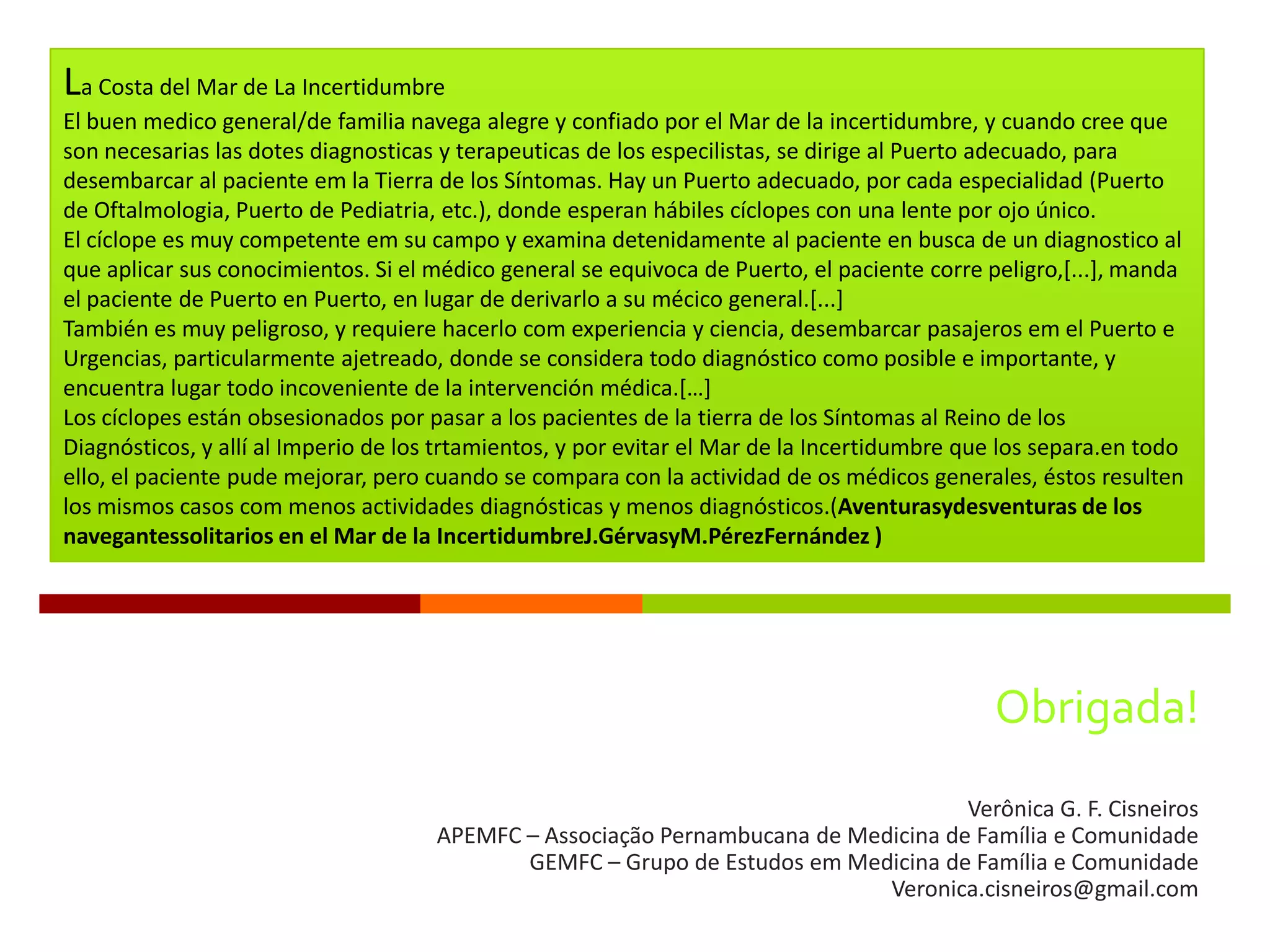 La Costa del Mar de La Incertidumbre
El buen medico general/de familia navega alegre y confiado por el Mar de la incertidumbre, y cuando cree que
son necesarias las dotes diagnosticas y terapeuticas de los especilistas, se dirige al Puerto adecuado, para
desembarcar al paciente em la Tierra de los Síntomas. Hay un Puerto adecuado, por cada especialidad (Puerto
de Oftalmologia, Puerto de Pediatria, etc.), donde esperan hábiles cíclopes con una lente por ojo único.
El cíclope es muy competente em su campo y examina detenidamente al paciente en busca de un diagnostico al
que aplicar sus conocimientos. Si el médico general se equivoca de Puerto, el paciente corre peligro,[...], manda
el paciente de Puerto en Puerto, en lugar de derivarlo a su mécico general.[...]
También es muy peligroso, y requiere hacerlo com experiencia y ciencia, desembarcar pasajeros em el Puerto e
Urgencias, particularmente ajetreado, donde se considera todo diagnóstico como posible e importante, y
encuentra lugar todo incoveniente de la intervención médica.*…+
Los cíclopes están obsesionados por pasar a los pacientes de la tierra de los Síntomas al Reino de los
Diagnósticos, y allí al Imperio de los trtamientos, y por evitar el Mar de la Incertidumbre que los separa.en todo
ello, el paciente pude mejorar, pero cuando se compara con la actividad de os médicos generales, éstos resulten
los mismos casos com menos actividades diagnósticas y menos diagnósticos.(Aventurasydesventuras de los
navegantessolitarios en el Mar de la IncertidumbreJ.GérvasyM.PérezFernández )




                                                                                              Obrigada!
                                                                                     Verônica G. F. Cisneiros
                                      APEMFC – Associação Pernambucana de Medicina de Família e Comunidade
                                             GEMFC – Grupo de Estudos em Medicina de Família e Comunidade
                                                                             Veronica.cisneiros@gmail.com
 
