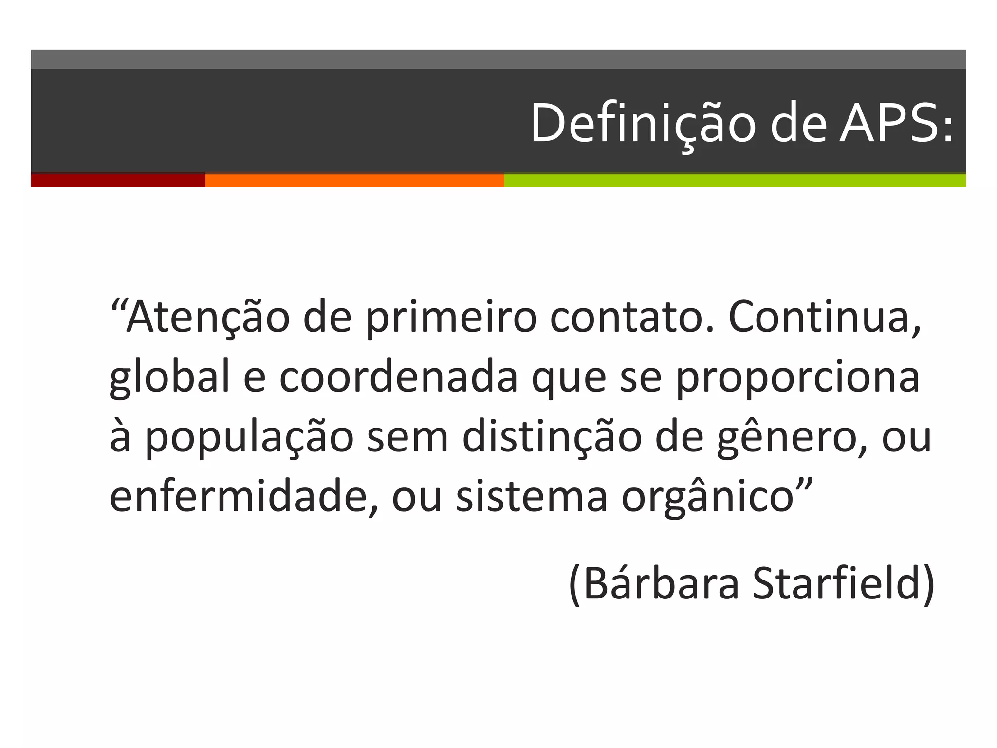 Definição de APS:


“Atenção de primeiro contato. Continua,
global e coordenada que se proporciona
à população sem distinção de gênero, ou
enfermidade, ou sistema orgânico”
                     (Bárbara Starfield)
 