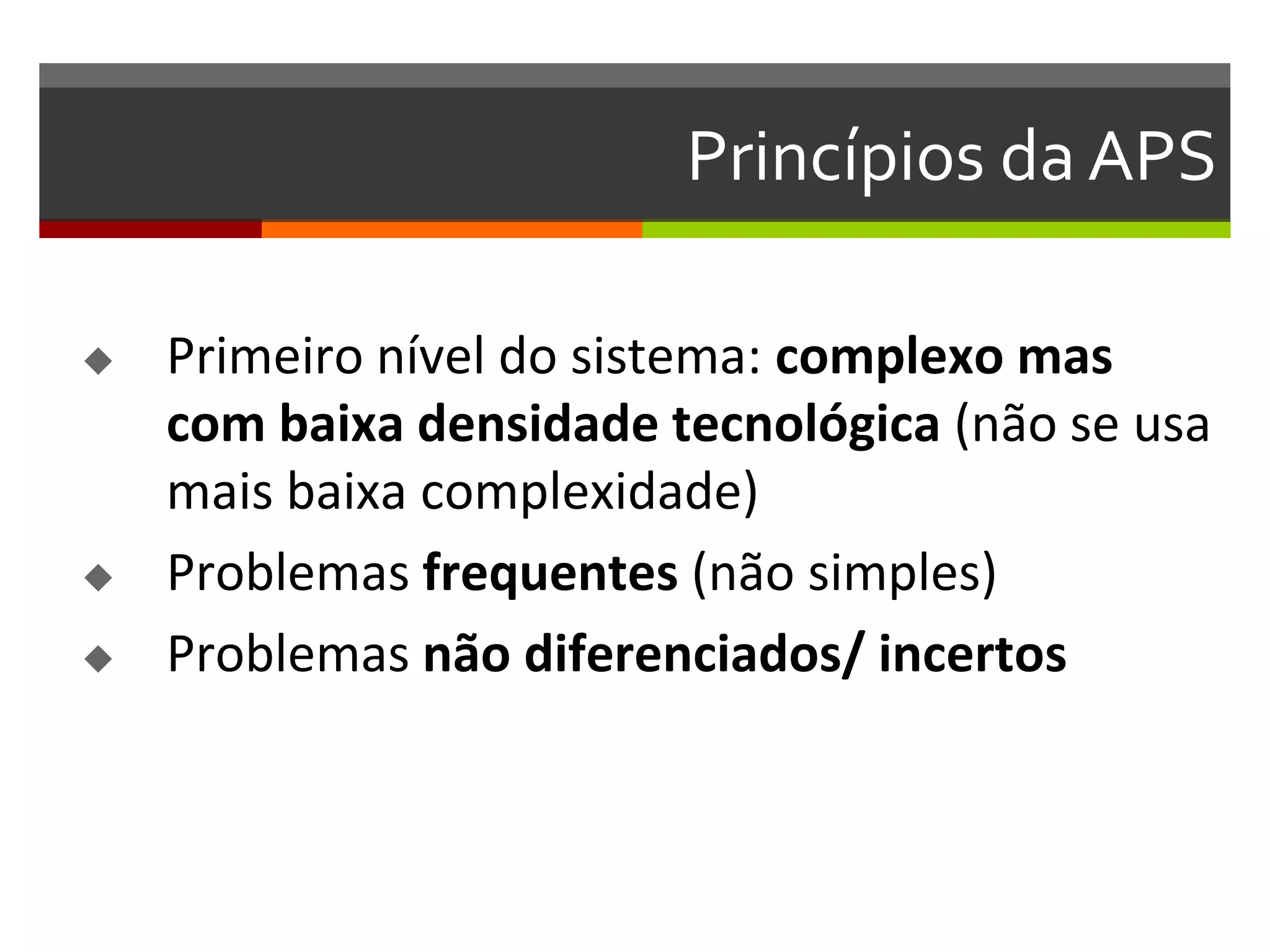 Princípios da APS

   Primeiro nível do sistema: complexo mas
    com baixa densidade tecnológica (não se usa
    mais baixa complexidade)
   Problemas frequentes (não simples)
   Problemas não diferenciados/ incertos
 