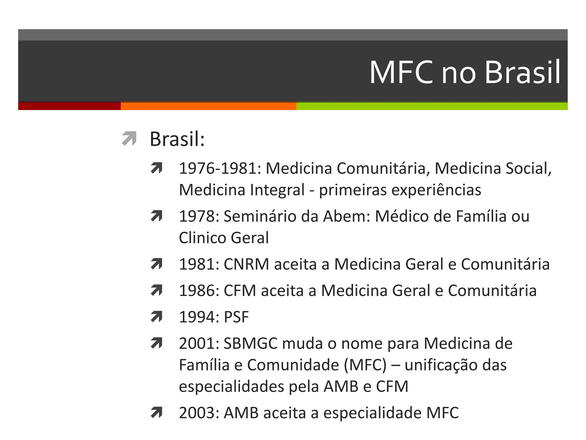 MFC no Brasil
 Brasil:
    1976-1981: Medicina Comunitária, Medicina Social,
       Medicina Integral - primeiras experiências
      1978: Seminário da Abem: Médico de Família ou
       Clinico Geral
      1981: CNRM aceita a Medicina Geral e Comunitária
      1986: CFM aceita a Medicina Geral e Comunitária
      1994: PSF
      2001: SBMGC muda o nome para Medicina de
       Família e Comunidade (MFC) – unificação das
       especialidades pela AMB e CFM
      2003: AMB aceita a especialidade MFC
 