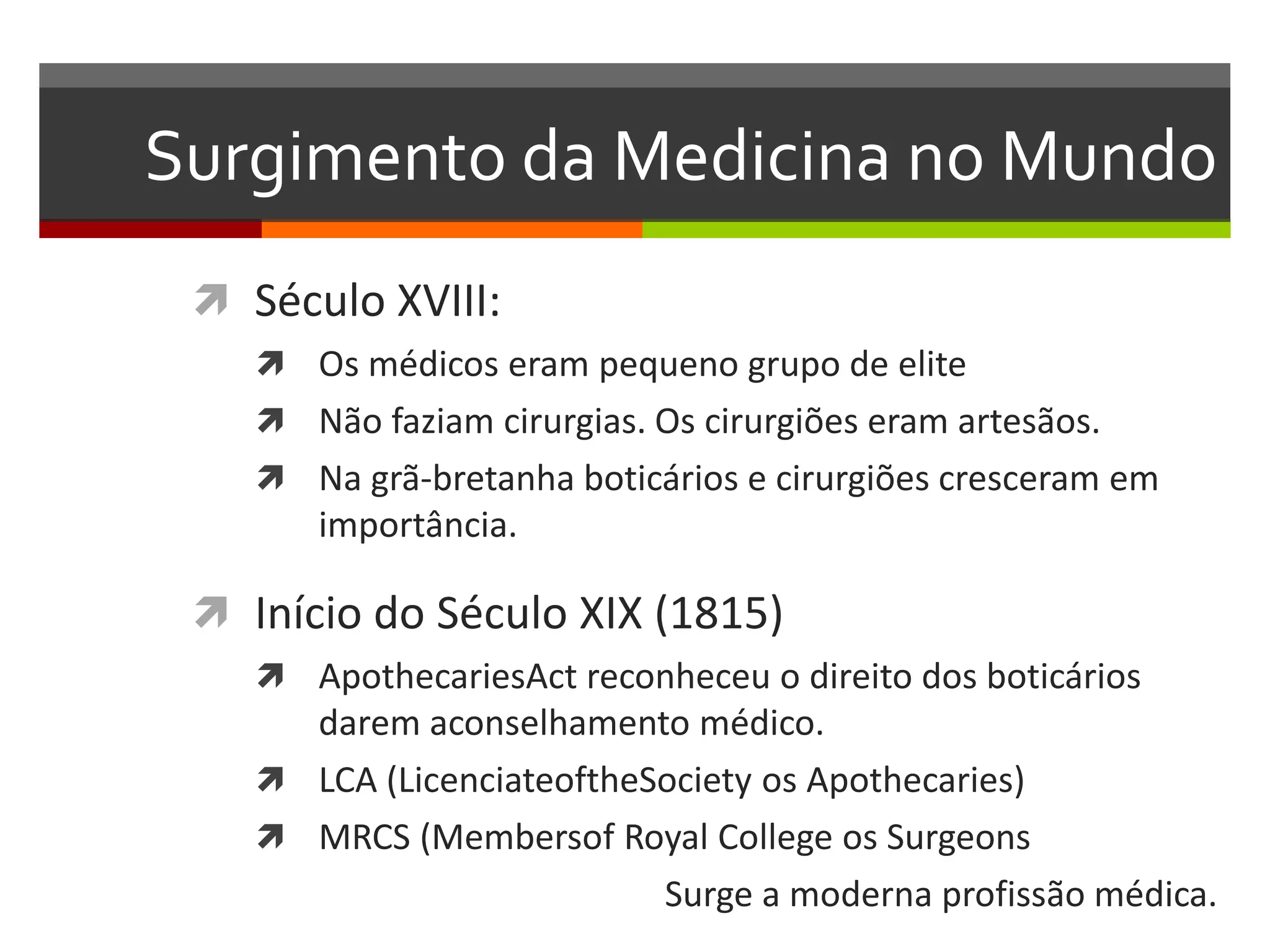 Surgimento da Medicina no Mundo
  Século XVIII:
     Os médicos eram pequeno grupo de elite
     Não faziam cirurgias. Os cirurgiões eram artesãos.
     Na grã-bretanha boticários e cirurgiões cresceram em
       importância.

  Início do Século XIX (1815)
     ApothecariesAct reconheceu o direito dos boticários
      darem aconselhamento médico.
     LCA (LicenciateoftheSociety os Apothecaries)
     MRCS (Membersof Royal College os Surgeons
                           Surge a moderna profissão médica.
 