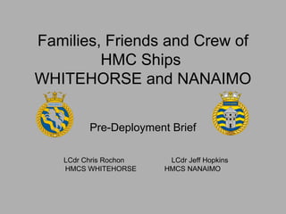 Families, Friends and Crew of 
HMC Ships 
WHITEHORSE and NANAIMO 
Pre-Deployment Brief 
LCdr Chris Rochon LCdr Jeff Hopkins 
HMCS WHITEHORSE HMCS NANAIMO 
 