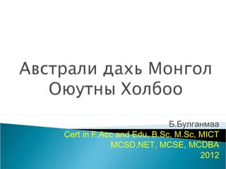 Б.Булганмаа
Cert in F.Acc and Edu, B.Sc, M.Sc, MICT
            MCSD.NET, MCSE, MCDBA
                                   2012
 