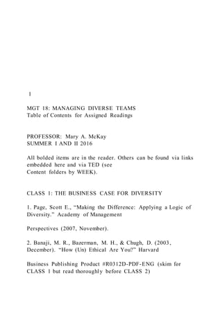 1
MGT 18: MANAGING DIVERSE TEAMS
Table of Contents for Assigned Readings
PROFESSOR: Mary A. McKay
SUMMER I AND II 2016
All bolded items are in the reader. Others can be found via links
embedded here and via TED (see
Content folders by WEEK).
CLASS 1: THE BUSINESS CASE FOR DIVERSITY
1. Page, Scott E., “Making the Difference: Applying a Logic of
Diversity.” Academy of Management
Perspectives (2007, November).
2. Banaji, M. R., Bazerman, M. H., & Chugh, D. (2003,
December). “How (Un) Ethical Are You?” Harvard
Business Publishing Product #R0312D-PDF-ENG (skim for
CLASS 1 but read thoroughly before CLASS 2)
 