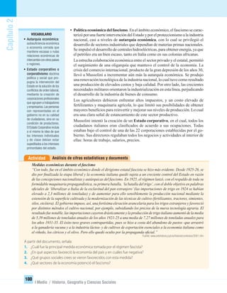 Capítulo2
100
I Medio / Historia, Geografía y Ciencias Sociales
• Política económica del fascismo. En el ámbito económico, el fascismo se carac-
terizó por una fuerte intervención del Estado y por el proteccionismo a la industria
nacional, casi a niveles de autarquía económica, con lo cual se privilegió el
desarrollo de sectores industriales que dependían de materias primas nacionales.
Se impulsó el desarrollo de centrales hidroeléctricas, para obtener energía, ya que
el petróleo era un bien escaso, tanto en Italia como en sus colonias africanas.
La estrecha colaboración económica entre el sector privado y el estatal, permitió
el surgimiento de una oligarquía que mantuvo el control de la economía. La
crisis del comercio internacional, producto de la gran depresión de los años 30,
llevó a Mussolini a incrementar aún más la autarquía económica. Se produjo
una renovación tecnológica de la industria nacional, lo cual tuvo como resultado
una producción de elevados costos y baja calidad. Por otro lado, las crecientes
necesidades militares orientaron la industrialización en esta línea, perjudicando
el desarrollo de la industria de bienes de consumo.
Los agricultores debieron enfrentar altos impuestos, y un costo elevado de
fertilizantes y maquinaria agrícola, lo que limitó sus posibilidades de obtener
mayores beneﬁcios para reinvertir y mejorar sus niveles de producción. Lo cual
era una clara señal de estancamiento de este sector productivo.
Mussolini intentó la creación de un Estado corporativo, en el cual, todos los
ciudadanos italianos eran clasiﬁcados de acuerdo a sus ocupaciones. Todas
estaban bajo el control de una de las 22 corporaciones establecidas por el go-
bierno. Sus directores regulaban todos los negocios y actividades al interior de
ellas: horas de trabajo, salarios, precios.
VOCABULARIO
• Autarquía económica:
autosuﬁciencia económica
o economía cerrada que
mantiene escasas o nulas
relaciones económicas de
intercambio con otros países
o regiones.
• Estado corporativo o
corporativismo: doctrina
política y social que pro-
pugna la intervención del
Estado en la solución de los
conﬂictos de orden laboral,
mediante la creación de
corporaciones profesionales
que agrupen a trabajadores
y empresarios.Las personas
son representadas en el
gobierno no en su calidad
de ciudadanos, sino en su
condición de productores.
El Estado Corporativo incluía
a sí mismo la idea de que
los intereses individuales
y de clase debían estar
supeditados a los intereses
primordiales del estado.
Análisis de cifras estadísticas y documentoActividad
Medidas económicas durante el fascismo
“Con todo, fue en el ámbito económico donde el dirigismo estatal fascista se hizo más evidente. Desde 1925-26, se
dio por ﬁnalizada la etapa liberal y la economía italiana quedó sujeta a un creciente control del Estado en razón
de las concepciones nacionalistas y autárquicas del fascismo. En 1925, el régimen lanzó, con el respaldo de toda su
formidable maquinaria propagandística, su primera batalla, ‘la batalla del trigo’, con el doble objetivo en palabras
oﬁciales de ‘liberalizar a Italia de la esclavitud del pan extranjero’(las importaciones de trigo en 1924 se habían
elevado a 2,3 millones de toneladas) y de aumentar para ello sensiblemente la producción nacional mediante la
extensión de la superﬁcie cultivada y la modernización de las técnicas de cultivo (fertilizantes, tractores, simientes,
silos, etcétera). El gobierno impuso, así, una fortísima elevación arancelaria para los trigos extranjeros y favoreció
por distintos métodos el cultivo nacional, por ejemplo, subsidiando los precios de la nueva tecnología agraria. El
resultado fue notable, las importaciones cayeron drásticamente y la producción de trigo italiano aumentó de la media
de 5,39 millones de toneladas anuales de los años 1921-25 a una media de 7,27 millones de toneladas anuales para
los años 1931-35. El éxito tuvo graves contrapartidas, pues se hizo a costa del abandono de pastos -que arrastró
a la ganadería vacuna y a la industria láctea- y de cultivos de exportación esenciales a la economía italiana como
el viñedo, los cítricos y el olivo. Pero ello quedó oculto por la propaganda oﬁcial.”
Fuente: www.artehistoria.jcyl.es/historia/contextos/3081.htm
A partir del documento, señala:
1. ¿Cuál fue la principal medida económica tomada por el régimen fascista?
2. ¿En qué aspectos favoreció la economía del país y en cuáles fue negativa?
3. ¿Qué grupos sociales crees se vieron favorecidos con esta medida?
4. ¿Qué sectores de la economía potenció el fascismo?
UNIDAD 2 HISTORIA I_OK.indd 100 07-09-12 11:41
 
