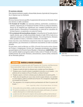 2
Unidad
Unidad 2: Grandes conﬂictos mundiales
101
El nazismo alemán
Otro régimen totalitario surgido y desarrollado durante el período de Entreguerras
fue el régimen nazi en Alemania.
Antecedentes
Diversos factores hicieron posible el surgimiento del nazismo enAlemania. Entre
esos factores se debe considerar:
• El Tratado de Versalles: las sanciones políticas, territoriales, económicas y
militares, impuestas por el Tratado de Versalles (1919) en contra de Alemania,
fueron de tal magnitud que signiﬁcaron una verdadera humillación para el
pueblo alemán y alimentaron el resentimiento en contra de los vencedores de
la Gran Guerra y, en particular, en contra de Francia.
• El crecimiento del nacionalismo alemán: la humillación de Versalles hirió el
orgullo alemán, que se había desarrollado durante el siglo XIX al calor de su
expansión colonial y de su desarrollo industrial. Tras la Gran Guerra,Alemania
había quedado en ruinas y sometida a condiciones miserables.
Como reacción a estos fenómenos surgieron las ideas de venganza y de superio-
ridad germana, que alimentaron el sentimiento nacionalista en toda la sociedad
alemana.
En este marco, nació en Baviera, en 1920, el Partido Nacionalsocialista Alemán
del Trabajo, o simplemente, Partido Nazi. Integrado inicialmente, por militares
que participaron en la Primera Guerra Mundial, y liderado por Adolfo Hitler. Este
nuevo partido adoptó un programa radical: lucha contra el Tratado de Versalles,
establecimiento de la Gran Alemania, antisemitismo, rearme militar, limitación
de las libertades públicas.
Análisis y relación conceptualActividad
A continuación se presenta parte del “Programa de 25 puntos, del Movimiento
Nacionalsocialista”. Léelo con atención y luego responde las preguntas.
1. “Exigimos la unión de todos los alemanes para constituir una Gran Alemania ...”.
2. “Exigimos para el pueblo alemán la igualdad de derechos en sus tratados... y la
abolición de los tratados de Paz de Versalles y de Saint Germain”.
3. “Exigimos espacio y territorio (colonias) para la alimentación de nuestro pueblo ...”.
4. “Nadie, fuera de aquellos por cuyas venas circule la sangre alemana, sea cual fuere
su credo religioso, podrá ser miembro de la Nación. Por consiguiente, ningún judío
será miembro de la Nación”.
6. “Nos oponemos a la corruptora práctica parlamentaria de llenar los puestos del
Estado...”.
Fuente: Programa Nazi, en Hitler, A., Mi Lucha, Baviera, Alemania, 1924 (Extracto).
1. De acuerdo a los puntos leídos, ¿cuáles eran las principales demandas nazis?
2. El nazismo postulaba una visión racista de la sociedad y del Estado. ¿En qué pos-
tulados del programa se evidenciaba esta postura?
3. ¿Cuál es la visión del nazismo respecto de las prácticas políticas democráticas?
4. ¿Cuál es la solución que proponía el nazismo respecto de los judíos alemanes?
Adolfo Hitler.
Fuente:fotografía de Heinrich Hoffman.
UNIDAD 2 HISTORIA I_OK.indd 101 07-09-12 11:41
 
