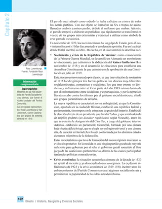 Capítulo2
102
I Medio / Historia, Geografía y Ciencias Sociales
El partido nazi adoptó como método la lucha callejera en contra de todos
los demás partidos. Con ese objeto se formaron las SA o tropas de asalto,
llamadas también camisas pardas, debido al uniforme que usaban. Además,
el partido empezó a elaborar un periódico, que rápidamente se transformó en
vocero de los grupos más extremistas y comenzó a utilizar como símbolo la
cruz gamada o esvástica.
En noviembre de 1923, los nazis intentaron dar un golpe de Estado, pero el mo-
vimiento fracasó y Hitler fue arrestado y condenado a prisión. Fue en la cárcel
donde Hitler escribió su libro, Mi Lucha, en el cual sintetizó la doctrina nazi.
• Nacimiento y crisis de la República de Weimar: como consecuencia
de la Primera Guerra Mundial, se desarrolló en Alemania un movimiento
revolucionario, que culminó en la abdicación del Kaiser Guillermo II en
noviembre de 1918 y en el desarrollo de elecciones para establecer una
Asamblea Constituyente la que culminó con la aprobación de una Consti-
tución en julio de 1919.
Este proceso estuvo marcado por el caos, ya que la revolución de noviembre
de 1918 fue dirigida por tres fuerzas políticas con idearios muy diferentes:
socialdemócratas, comunistas y socialistas, los que muy pronto se divi-
dieron y enfrentaron entre sí. Gran parte del año 1919 estuvo dominada
por el enfrentamiento entre socialistas y espartaquistas, y por la represión
llevada a cabo contra los últimos por el gobierno socialdemócrata, aliado
con grupos paramilitares de derecha.
La nueva república se caracterizó por su ambigüedad, ya que la Constitu-
ción, aprobada en la ciudad de Weimar, estableció una república federal y
parlamentaria, sin romper con la estructura de poder del Imperio. Estableció
la elección directa de un presidente que duraba 7 años, y que estaba dotado
de amplios poderes (un dictador republicano según Nouschi), entre los
que se contaba la designación del Canciller, a cargo del gobierno interior.
Además, estableció un parlamento bicameral, formado por una cámara
baja electiva (Reichstag), que se elegía por sufragio universal y una cámara
alta, de carácter territorial (Reichsrat), conformada por los distintos estados
alemanes miembros de la federación.
Estas características que tuvo la formación del nuevo régimen marcaron su
evolución posterior. En la medida en que ningún partido gozaba de mayoría
suﬁciente para gobernar por sí solo, el gobierno quedó sometido al libre
juego de las coaliciones parlamentarias, dentro de las cuales participaban
tendencias políticas contradictorias.
• Crisis económica: la situación económica alemana de la década de 1920
no ayudó al naciente y ya desacreditado nuevo régimen. La explosión in-
ﬂacionaria de 1923 y la crisis económica de 1929-1930, incentivaron los
enfrentamientos del Partido Comunista con el régimen socialdemócrata y
permitieron la popularidad de las ideas ultraderechistas.
Rosa Luxemburgo.
Fuente: Fundación Rosa
Luxemburgo
Espartaquistas
Militantes del ala más izquier-
dista del Partido Socialdemó-
crata alemán, que fueron el
núcleo fundador del Partido
Comunista.
Sus principales representan-
tes, Rosa Luxemburgo y Karl
Liebknech, fueron asesina-
dos por grupos de extrema
derecha en 1919.
UNIDAD 2 HISTORIA I_OK.indd 102 07-09-12 11:41
 