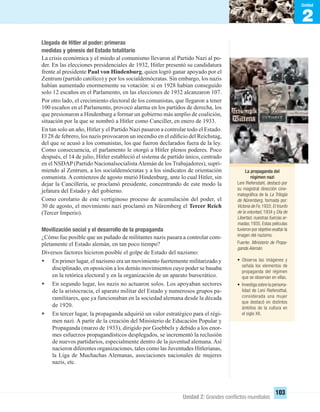 2
Unidad
Unidad 2: Grandes conﬂictos mundiales
103
Llegada de Hitler al poder: primeras
medidas y génesis del Estado totalitario
La crisis económica y el miedo al comunismo llevaron al Partido Nazi al po-
der. En las elecciones presidenciales de 1932, Hitler presentó su candidatura
frente al presidente Paul von Hindenburg, quien logró ganar apoyado por el
Zentrum (partido católico) y por los socialdemócratas. Sin embargo, los nazis
habían aumentado enormemente su votación: si en 1928 habían conseguido
solo 12 escaños en el Parlamento, en las elecciones de 1932 alcanzaron 107.
Por otro lado, el crecimiento electoral de los comunistas, que llegaron a tener
100 escaños en el Parlamento, provocó alarma en los partidos de derecha, los
que presionaron a Hindenburg a formar un gobierno más amplio de coalición,
situación por la que se nombró a Hitler como Canciller, en enero de 1933.
En tan solo un año, Hitler y el Partido Nazi pasaron a controlar todo el Estado.
El 28 de febrero, los nazis provocaron un incendio en el ediﬁcio del Reichstag,
del que se acusó a los comunistas, los que fueron declarados fuera de la ley.
Como consecuencia, el parlamento le otorgó a Hitler plenos poderes. Poco
después, el 14 de julio, Hitler estableció el sistema de partido único, centrado
en el NSDAP (Partido NacionalsocialistaAlemán de los Trabajadores), supri-
miendo al Zentrum, a los socialdemócratas y a los sindicatos de orientación
comunista. A comienzos de agosto murió Hindenburg, ante lo cual Hitler, sin
dejar la Cancillería, se proclamó presidente, concentrando de este modo la
jefatura del Estado y del gobierno.
Como corolario de este vertiginoso proceso de acumulación del poder, el
30 de agosto, el movimiento nazi proclamó en Nüremberg el Tercer Reich
(Tercer Imperio).
Movilización social y el desarrollo de la propaganda
¿Cómo fue posible que un puñado de militantes nazis pasara a controlar com-
pletamente el Estado alemán, en tan poco tiempo?
Diversos factores hicieron posible el golpe de Estado del nazismo:
• En primer lugar, el nazismo era un movimiento fuertemente militarizado y
disciplinado, en oposición a los demás movimientos cuyo poder se basaba
en la retórica electoral y en la organización de un aparato burocrático.
• En segundo lugar, los nazis no actuaron solos. Los apoyaban sectores
de la aristocracia, el aparato militar del Estado y numerosos grupos pa-
ramilitares, que ya funcionaban en la sociedad alemana desde la década
de 1920.
• En tercer lugar, la propaganda adquirió un valor estratégico para el régi-
men nazi. A partir de la creación del Ministerio de Educación Popular y
Propaganda (marzo de 1933), dirigido por Goebbels y debido a los enor-
mes esfuerzos propagandísticos desplegados, se incrementó la reclusión
de nuevos partidarios, especialmente dentro de la juventud alemana. Así
nacieron diferentes organizaciones, tales como las Juventudes Hitlerianas,
la Liga de Muchachas Alemanas, asociaciones nacionales de mujeres
nazis, etc.
La propaganda del
régimen nazi
Leni Riefenstahl, destacó por
su magistral dirección cine-
matográﬁca de la La Trilogía
de Nüremberg, formada por:
Victoria de Fe,1933; El triunfo
de la voluntad, 1934 y Día de
Libertad, nuestras fuerzas ar-
madas, 1935. Estas películas
tuvieron por objetivo exaltar la
imagen del nazismo.
Fuente: Ministerio de Propa-
ganda Alemán.
• Observa las imágenes y
señala los elementos de
propaganda del régimen
que se observan en ellas.
• Investiga sobre la persona-
lidad de Leni Riefensthal,
considerada una mujer
que destacó en distintos
ámbitos de la cultura en
el siglo XX.
UNIDAD 2 HISTORIA I_OK.indd 103 07-09-12 11:41
 