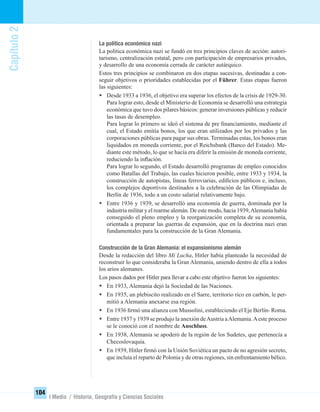 Capítulo2
104
I Medio / Historia, Geografía y Ciencias Sociales
La política económica nazi
La política económica nazi se fundó en tres principios claves de acción: autori-
tarismo, centralización estatal, pero con participación de empresarios privados,
y desarrollo de una economía cerrada de carácter autárquico.
Estos tres principios se combinaron en dos etapas sucesivas, destinadas a con-
seguir objetivos o prioridades establecidas por el Führer. Estas etapas fueron
las siguientes:
• Desde 1933 a 1936, el objetivo era superar los efectos de la crisis de 1929-30.
Para lograr esto, desde el Ministerio de Economía se desarrolló una estrategia
económica que tuvo dos pilares básicos: generar inversiones públicas y reducir
las tasas de desempleo.
Para lograr lo primero se ideó el sistema de pre ﬁnanciamiento, mediante el
cual, el Estado emitía bonos, los que eran utilizados por los privados y las
corporaciones públicas para pagar sus obras. Terminadas estas, los bonos eran
liquidados en moneda corriente, por el Reichsbank (Banco del Estado). Me-
diante este método, lo que se hacía era diferir la emisión de moneda corriente,
reduciendo la inﬂación.
Para lograr lo segundo, el Estado desarrolló programas de empleo conocidos
como Batallas del Trabajo, las cuales hicieron posible, entre 1933 y 1934, la
construcción de autopistas, líneas ferroviarias, ediﬁcios públicos e, incluso,
los complejos deportivos destinados a la celebración de las Olimpíadas de
Berlín de 1936, todo a un costo salarial relativamente bajo.
• Entre 1936 y 1939, se desarrolló una economía de guerra, dominada por la
industria militar y el rearme alemán. De este modo, hacia 1939,Alemania había
conseguido el pleno empleo y la reorganización completa de su economía,
orientada a preparar las guerras de expansión, que en la doctrina nazi eran
fundamentales para la construcción de la Gran Alemania.
Construcción de la Gran Alemania: el expansionismo alemán
Desde la redacción del libro Mi Lucha, Hitler había planteado la necesidad de
reconstruir lo que consideraba la Gran Alemania, uniendo dentro de ella a todos
los arios alemanes.
Los pasos dados por Hitler para llevar a cabo este objetivo fueron los siguientes:
• En 1933, Alemania dejó la Sociedad de las Naciones.
• En 1935, un plebiscito realizado en el Sarre, territorio rico en carbón, le per-
mitió a Alemania anexarse esa región.
• En 1936 ﬁrmó una alianza con Mussolini, estableciendo el Eje Berlín- Roma.
• Entre 1937 y 1939 se produjo la anexión deAustria aAlemania.Aeste proceso
se le conoció con el nombre de Anschluss.
• En 1938, Alemania se apoderó de la región de los Sudetes, que pertenecía a
Checoslovaquia.
• En 1939, Hitler ﬁrmó con la Unión Soviética un pacto de no agresión secreto,
que incluía el reparto de Polonia y de otras regiones, sin enfrentamiento bélico.
UNIDAD 2 HISTORIA I_OK.indd 104 07-09-12 11:41
 