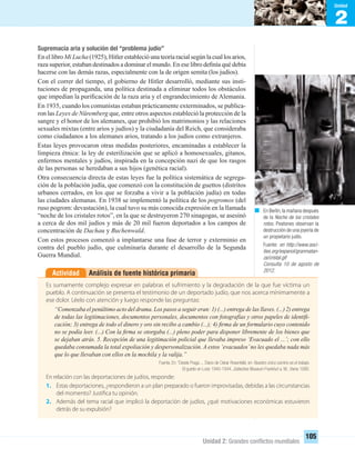 2
Unidad
Unidad 2: Grandes conﬂictos mundiales
105
Supremacía aria y solución del “problema judío”
EnellibroMiLucha (1925),Hitlerestablecióunateoríaracialsegúnlacuallosarios,
raza superior, estaban destinados a dominar el mundo. En ese libro deﬁnía qué debía
hacerse con las demás razas, especialmente con la de origen semita (los judíos).
Con el correr del tiempo, el gobierno de Hitler desarrolló, mediante sus insti-
tuciones de propaganda, una política destinada a eliminar todos los obstáculos
que impedían la puriﬁcación de la raza aria y el engrandecimiento de Alemania.
En 1935, cuando los comunistas estaban prácticamente exterminados, se publica-
ron las Leyes de Nüremberg que, entre otros aspectos estableció la protección de la
sangre y el honor de los alemanes, que prohibió los matrimonios y las relaciones
sexuales mixtas (entre arios y judíos) y la ciudadanía del Reich, que consideraba
como ciudadanos a los alemanes arios, tratando a los judíos como extranjeros.
Estas leyes provocaron otras medidas posteriores, encaminadas a establecer la
limpieza étnica: la ley de esterilización que se aplicó a homosexuales, gitanos,
enfermos mentales y judíos, inspirada en la concepción nazi de que los rasgos
de las personas se heredaban a sus hijos (genética racial).
Otra consecuencia directa de estas leyes fue la política sistemática de segrega-
ción de la población judía, que comenzó con la constitución de guettos (distritos
urbanos cerrados, en los que se forzaba a vivir a la población judía) en todas
las ciudades alemanas. En 1938 se implementó la política de los pogromos (del
ruso pogrom: devastación), la cual tuvo su más conocida expresión en la llamada
“noche de los cristales rotos”, en la que se destruyeron 270 sinagogas, se asesinó
a cerca de dos mil judíos y más de 20 mil fueron deportados a los campos de
concentración de Dachau y Buchenwald.
Con estos procesos comenzó a implantarse una fase de terror y exterminio en
contra del pueblo judío, que culminaría durante el desarrollo de la Segunda
Guerra Mundial.
Análisis de fuente histórica primariaActividad
Es sumamente complejo expresar en palabras el sufrimiento y la degradación de la que fue víctima un
pueblo. A continuación se presenta el testimonio de un deportado judío, que nos acerca mínimamente a
ese dolor. Léelo con atención y luego responde las preguntas:
“Comenzaba el penúltimo acto del drama. Los pasos a seguir eran: 1) (...) entrega de las llaves. (...) 2) entrega
de todas las legitimaciones, documentos personales, documentos con fotografías y otros papeles de identiﬁ-
cación; 3) entrega de todo el dinero y oro sin recibo a cambio (...); 4) ﬁrma de un formulario cuyo contenido
no se podía leer. (...) Con la ﬁrma se otorgaba (...) pleno poder para disponer libremente de los bienes que
se dejaban atrás. 5. Recepción de una legitimación policial que llevaba impreso ‘Evacuado el ...’; con ello
quedaba consumada la total expoliación y despersonalización. A estos ‘evacuados’no les quedaba nada más
que lo que llevaban con ellos en la mochila y la valija.”
Fuente. En: “Desde Praga ... Diario de Oskar Rosenfeld, en: Nuestro único camino es el trabajo.
El guetto en Lodz 1940-1944, Jüdisches Museum Frankfurt a. M., Viena 1990.
En relación con las deportaciones de judíos, responde:
1. Estas deportaciones, ¿respondieron a un plan preparado o fueron improvisadas, debidas a las circunstancias
del momento? Justifica tu opinión.
2. Además del tema racial que implicó la deportación de judíos, ¿qué motivaciones económicas estuvieron
detrás de su expulsión?
En Berlín,la mañana después
de la Noche de los cristales
rotos. Peatones observan la
destrucción de una joyería de
un propietario judío.
Fuente: en http://www.ooci-
ties.org/espanol/granmatan-
za/cristal.gif
Consulta 10 de agosto de
2012.
UNIDAD 2 HISTORIA I_OK.indd 105 07-09-12 11:41
 