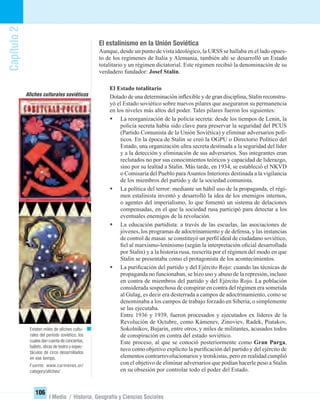 Capítulo2
106
I Medio / Historia, Geografía y Ciencias Sociales
El estalinismo en la Unión Soviética
Aunque, desde un punto de vista ideológico, la URSS se hallaba en el lado opues-
to de los regímenes de Italia y Alemania, también ahí se desarrolló un Estado
totalitario y un régimen dictatorial. Este régimen recibió la denominación de su
verdadero fundador: Josef Stalin.
El Estado totalitario
Dotado de una determinación inﬂexible y de gran disciplina, Stalin reconstru-
yó el Estado soviético sobre nuevos pilares que aseguraron su permanencia
en los niveles más altos del poder. Tales pilares fueron los siguientes:
• La reorganización de la policía secreta: desde los tiempos de Lenin, la
policía secreta había sido clave para preservar la seguridad del PCUS
(Partido Comunista de la Unión Soviética) y eliminar adversarios polí-
ticos. En la época de Stalin se creó la OGPU o Directorio Político del
Estado, una organización ultra secreta destinada a la seguridad del líder
y a la detección y eliminación de sus adversarios. Sus integrantes eran
reclutados no por sus conocimientos teóricos y capacidad de liderazgo,
sino por su lealtad a Stalin. Más tarde, en 1934, se estableció el NKVD
o Comisaría del Pueblo paraAsuntos Interiores destinada a la vigilancia
de los miembros del partido y de la sociedad comunista.
• La política del terror: mediante un hábil uso de la propaganda, el régi-
men estalinista inventó y desarrolló la idea de los enemigos internos,
o agentes del imperialismo, lo que fomentó un sistema de delaciones
compensadas, en el que la sociedad rusa participó para detectar a los
eventuales enemigos de la revolución.
• La educación partidista: a través de las escuelas, las asociaciones de
jóvenes, los programas de adoctrinamiento y de defensa, y las instancias
de control de masas se constituyó un perﬁl ideal de ciudadano soviético,
ﬁel al marxismo-leninismo (según la interpretación oﬁcial desarrollada
por Stalin) y a la historia rusa, reescrita por el régimen del modo en que
Stalin se presentaba como el protagonista de los acontecimientos.
• La puriﬁcación del partido y del Ejército Rojo: cuando las técnicas de
propaganda no funcionaban, se hizo uso y abuso de la represión, incluso
en contra de miembros del partido y del Ejército Rojo. La población
considerada sospechosa de conspirar en contra del régimen era sometida
al Gulag, es decir era desterrada a campos de adoctrinamiento, como se
denominaba a los campos de trabajo forzado en Siberia, o simplemente
se las ejecutaba.
Entre 1936 y 1939, fueron procesados y ejecutados ex líderes de la
Revolución de Octubre, como Kámenev, Zinoviev, Radek, Piatakov,
Sokolnikov, Bujarin, entre otros, y miles de militantes, acusados todos
de conspiración en contra del estado soviético.
Este proceso, al que se conoció posteriormente como Gran Purga,
tuvo como objetivo explícito la puriﬁcación del partido y del ejército de
elementos contrarrevolucionarios y trotskistas, pero en realidad cumplió
con el objetivo de eliminar adversarios que podían hacerle peso a Stalin
en su obsesión por controlar todo el poder del Estado.
Existen miles de aﬁches cultu-
rales del período soviético, los
cuales dan cuenta de conciertos,
ballets, obras de teatro y espec-
táculos de circo desarrollados
en ese tiempo.
Fuente: www.carmenes.or/
category/aﬁches/
Aﬁches culturales soviéticos
UNIDAD 2 HISTORIA I_OK.indd 106 07-09-12 11:41
 