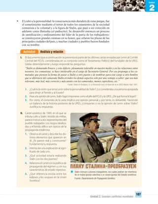2
Unidad
Unidad 2: Grandes conﬂictos mundiales
107
• El culto a la personalidad: la consecuencia más duradera de estas purgas, fue
el sometimiento mediante el terror de todos los estamentos de la sociedad
comunista a la voluntad y a la ﬁgura de Stalin, que pasó a ser conocido en
adelante como Batiuska (el padrecito). Se desarrolló entonces un proceso
de santiﬁcación y endiosamiento del líder de la patria de los trabajadores:
se construyeron grandes estatuas en su honor, que orlaron las plazas de las
principales ciudades del país, y muchas ciudades y pueblos fueron fundados
con su nombre.
Análisis y relaciónActividad
I. El documento que a continuación se presenta es parte de las últimas cartas enviadas por Lenin al Comité
Central del PCUS, consideradas en su conjunto como el Testamento Político del fundador de la URSS.
Léelas detenidamente y luego responde las preguntas:
“Stalin es demasiado brusco, y este defecto, plenamente tolerable en nuestro medio y en las relaciones entre
nosotros, los comunistas, se hace intolerable en el cargo de Secretario General. Por eso propongo a los ca-
maradas que piensen la forma de pasar a Stalin a otro puesto y de nombrar para este cargo a otro hombre
que se diferencie del camarada Stalin en todos los demás aspectos sólo por una ventaja, a saber: que sea más
tolerante, más leal, más correcto y más atento con los camaradas, menos caprichoso, etc.”
Fuente: Citado en Rodríguez, A. La Revolución rusa y el desarrollo de la URSS. Madrid. Akal, 1991.
1. ¿Cuál es la visión que tenía Lenin sobre la personalidad de Stalin? ¿Lo consideraba una persona apropiada
para dirigir al Partido y al Estado?
2. Pese a la opinión de Lenin, Stalin logró imponerse como el jefe del PCUS y la URSS. ¿De qué forma lo logró?
3. Por cierto, el contenido de la carta implica una opinión personal, y por tanto, es debatible. Haciendo
un balance de la historia posterior de la URSS, ¿compartes o no la opinión de Lenin sobre Stalin?
Justifica tu respuesta.
II. Cartel soviético de 1949, en el que se
tributa culto a Stalin.Vestido de militar,
pareceinstruiradosrepresentantesdel
pueblo trabajador. Los rasgos idealiza-
dos y el fondo idílico son típicos de la
propaganda estalinista.
1. Observa el cartel y describe los dis-
tintos elementos que aparecen en
él. ¿Te parece real y convincente?
Fundamenta tu respuesta.
2. Intenta dar una explicación al signi-
ficado de cada uno.
3. ¿Qué actividad estaría realizando
Stalin con los dos jóvenes?
4. Relaciona el cartel con la política de
propaganda del régimen y con sus
características de estado represivo.
5. ¿Qué diferencia existía entre los
koljoses y los sovjoses en la Unión
Soviética?
Stalin instruye a jóvenes trabajadores, los cuales podrían ser miembros
de un koljos (granja colectiva) o un sovjos (granja del Estado) soviéticos.
Fuente: Departamento de Propaganda Soviético.
UNIDAD 2 HISTORIA I_OK.indd 107 07-09-12 11:41
 