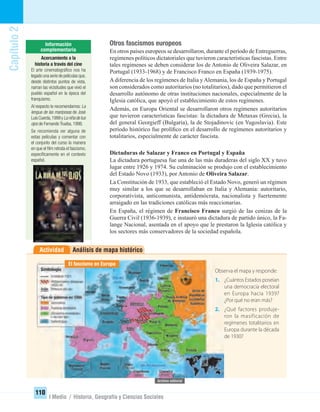 Análisis de mapa históricoActividad
Capítulo2
110
I Medio / Historia, Geografía y Ciencias Sociales
Otros fascismos europeos
En otros países europeos se desarrollaron, durante el período de Entreguerras,
regímenes políticos dictatoriales que tuvieron características fascistas. Entre
tales regímenes se deben considerar los de Antonio de Oliveira Salazar, en
Portugal (1933-1968) y de Francisco Franco en España (1939-1975).
Adiferencia de los regímenes de Italia yAlemania, los de España y Portugal
son considerados como autoritarios (no totalitarios), dado que permitieron el
desarrollo autónomo de otras instituciones nacionales, especialmente de la
Iglesia católica, que apoyó el establecimiento de estos regímenes.
Además, en Europa Oriental se desarrollaron otros regímenes autoritarios
que tuvieron características fascistas: la dictadura de Metaxas (Grecia), la
del general Georgieff (Bulgaria), la de Stojadinovic (en Yugoslavia). Este
período histórico fue prolíﬁco en el desarrollo de regímenes autoritarios y
totalitarios, especialmente de carácter fascista.
Dictaduras de Salazar y Franco en Portugal y España
La dictadura portuguesa fue una de las más duraderas del siglo XX y tuvo
lugar entre 1926 y 1974. Su culminación se produjo con el establecimiento
del Estado Novo (1933), por Antonio de Oliveira Salazar.
La Constitución de 1933, que estableció el Estado Novo, generó un régimen
muy similar a los que se desarrollaban en Italia y Alemania: autoritario,
corporativista, anticomunista, antidemócrata, nacionalista y fuertemente
arraigado en las tradiciones católicas más reaccionarias.
En España, el régimen de Francisco Franco surgió de las cenizas de la
Guerra Civil (1936-1939), e instauró una dictadura de partido único, la Fa-
lange Nacional, asentada en el apoyo que le prestaron la Iglesia católica y
los sectores más conservadores de la sociedad española.
Observa el mapa y responde:
1. ¿Cuántos Estados poseían
una democracia electoral
en Europa hacia 1939?
¿Por qué no eran más?
2. ¿Qué factores produje-
ron la masificación de
regímenes totalitarios en
Europa durante la década
de 1930?
El fascismo en Europa
Acercamiento a la
historia a través del cine
El arte cinematográﬁco nos ha
legado una serie de películas que,
desde distintos puntos de vista,
narran las vicisitudes que vivió el
pueblo español en la época del
franquismo.
Al respecto te recomendamos: La
lengua de las mariposas de José
LuisCuerda,1999yLaniñadetus
ojos de Fernando Trueba, 1998.
Se recomienda ver alguna de
estas películas y comentar con
el conjunto del curso la manera
en que el ﬁlm retrata el fascismo,
especíﬁcamente en el contexto
español.
UNIDAD 2 HISTORIA I_OK.indd 110 07-09-12 11:41
 