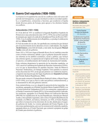 2
Unidad
Unidad 2: Grandes conﬂictos mundiales
111
Guerra Civil española (1936-1939)
La Guerra Civil española fue uno de los conﬂictos más relevantes del
período de Entreguerras, ya que involucró a toda la sociedad españo-
la, y a republicanos, comunistas y fascistas, que acudieron a España
desde diversas partes de Europa, para apoyar a los distintos bandos
en conﬂicto.
Antecedentes (1931-1936)
El 14 de abril de 1931 se estableció la Segunda República Española (la
Primera tuvo una corta duración entre 1873 y 1874), tras un breve período
de anarquía que siguió a la caída de la dictadura de Primo de Rivera (1923-
1930). Con el establecimiento de la República, se produjo la abdicación
del rey Alfonso XIII.
El 9 de diciembre de ese año, fue aprobada una constitución que destacó
por el reconocimiento de los derechos cívicos e individuales; fue elegido
Alcalá Zamora, como Jefe de Estado, y más tarde, fue designado Manuel
Azaña como jefe de gobierno.
Entre 1931 y 1933 tuvo lugar el llamado Bienio Social, también conocido
como el bienio reformista, debido a que el gobierno desarrolló numero-
sas reformas en los ámbitos económico, social y político, que incluyó
una reforma agraria, la separación de la Iglesia del Estado, reformas en
el ejército y el establecimiento del Estatuto de Autonomía de Cataluña.
Estas reformas despertaron la oposición de las derechas españolas: en
1933, nació la Confederación Española de DerechasAutónomas (CEDA),
a la vez que se desarrollaron los partidos fascistas: Junta de Ofensiva
Nacional- Sindicalista y la Falange Española. Estos partidos se unieron
en las elecciones de 1933, en las que por primera vez votaban las mujeres,
y lograron una mayoría que dio lugar al gobierno de Alejandro Lerroux
(del Partido Radical Republicano, PRR).
De este modo comenzó el llamado Bienio Radical-Cedista, o Bienio Negro
(1933-1936), en el que se llevó a cabo una política contrarreformista, y
se desmanteló la obra del gobierno anterior.
Esta contrarreforma, a su vez, despertó la oposición de las izquierdas: los
socialistas, agrupados en el Partido Socialista Obrero Español (PSOE) y en
la Unión General de Trabajadores (UGT); los comunistas, organizados en
el Partido Comunista de España (PCE) y la Juventud Socialista Uniﬁcada;
los trotskistas, agrupados en el Partido Obrero de Uniﬁcación Marxista
(POUM); los republicanos de Acción Republicana, liderada por Manuel
Azaña y otros partidos regionales, tales como el Esquerra Republicana de
Cataluña y la ORGA, de Galicia, formaron, en 1936, el Frente Popular,
que obtuvo la mayoría en las elecciones de ese año, dando paso al segun-
do gobierno de Azaña. La victoria aplastante del Frente Popular en las
elecciones parlamentarias, provocó la resistencia de la derecha española,
agrupada ahora en el Frente Nacional, que comenzó a preparar un golpe
de Estado para destituir al gobierno.
Actividad
Análisis e interpretación
de datos estadísticos
Resultados elecciones gene-
rales españolas 1936.
Enrelaciónconlatablaanterior,
responde:
1. ¿Qué características tenía
elsistemapolíticoespañol
en la década de 1930?
Por ejemplo, ¿cómo era
el sistema de partidos
que había en España en
la década de 1930?
2. Desde un punto de vista
ideológico,¿quéideologías
teníanrepresentaciónelec-
toralenEspañadurantela
SegundaRepública?Indica
al menos tres.
3. ¿A qué conglomerado
político favorecieron las
eleccionesde1936?¿Qué
proyeccionestuvoestoen
la Guerra Civil?
http://www.cozar.info/cozpol1933.htm
Frente Popular
Partidos de izquierda
285 diputados
Confederación Española
De Derechas Autónomas
(CEDA) y otros partidos
de derecha
166 diputados
Centro Nacional
Republicano
12 diputados
Partido Nacionalista
Vasco
9 diputados
Partido Republicano
Radical
1 diputado
UNIDAD 2 HISTORIA I_OK.indd 111 07-09-12 11:41
 